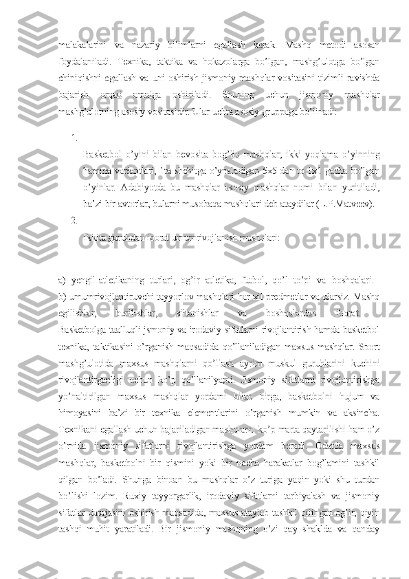 malakalarini   va   nazariy   bilimlarni   egallash   kerak.   Mashq   metodi   asosan
foydalaniladi.   Texnika,   taktika   va   hokazolarga   bo’lgan,   mashg’ulotga   bo’lgan
chiniqishni   egallash   va   uni   oshirish   jismoniy   mashqlar   vositasini   tizimli   ravishda
bajarish   orqali   amalga   oshiriladi.   Shuning   uchun   jismoniy   mashqlar
mashg’ulotning asosiy vositasidir. Ular uchta asosiy gruppaga bo’linadi: 
1.
Basketbol   o’yini   bilan   bevosita   bog’liq   mashqlar;   ikki   yoqlama   o’yinning
hamma variantlari, 1ta shchitga o’ynaladigan 5x5 dan to 1x1 gacha bo’lgan
o’yinlar.   Adabiyotda   bu   mashqlar   asosiy   mashqlar   nomi   bilan   yuritiladi,
ba’zi bir avtorlar, bularni musobaqa mashqlari deb ataydilar (L.P.Matveev). 
2.
Ikkita guruhdan iborat umumrivojlanish mashqlari: 
a)   yengil-atletikaning   turlari,   og’ir   atletika,   futbol,   qo’l   to’pi   va   boshqalari.  
b) umumrivojlantiruvchi tayyorlov mashqlari har xil predmetlar va ularsiz. Mashq
egilishlar,   burilishlar,   siltanishlar   va   boshqalardan   iborat.  
Basketbolga taalluqli jsmoniy va irodaviy sifatlarni rivojlantirish hamda basketbol
texnika,   taktikasini   o’rganish   maqsadida   qo’llaniladigan   maxsus   mashqlar.   Sport
mashg’ulotida   maxsus   mashqlarni   qo’llash   ayrim   muskul   guruhlarini   kuchini
rivojlantirganligi   uchun   ko’p   qo’llanilyapti.   Jismoniy   sifatlarni   rivojlantirishga
yo’naltirilgan   maxsus   mashqlar   yordami   bilan   birga,   basketbolni   hujum   va
himoyasini   ba’zi   bir   texnika   elementlarini   o’rganish   mumkin   va   aksincha.
Texnikani egallash uchun bajariladigan mashqlarni ko’p marta qaytarilishi ham o’z
o’rnida   jismoniy   sifatlarni   rivojlantirishga   yordam   beradi.   Odatda   maxsus
mashqlar,   basketbolni   bir   qismini   yoki   bir   necha   harakatlar   bog’lamini   tashkil
qilgan   bo’ladi.   Shunga   binoan   bu   mashqlar   o’z   turiga   yaqin   yoki   shu   turdan
bo’lishi   lozim.   Ruxiy   tayyorgarlik,   irodaviy   sifatlarni   tarbiyalash   va   jismoniy
sifatlar darajasini oshirish maqsadida, maxsus ataylab tashkil qilingan og’ir, qiyin
tashqi   muhit   yaratiladi.   Bir   jismoniy   mashqning   o’zi   qay   shaklda   va   qanday 