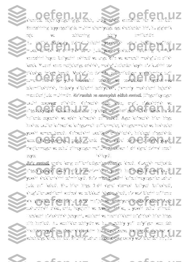 sharoitda   bajarilayotganligiga   qarab,   uning   ta’siri   sportchida   har   xil   bo’ladi.
Sportchining   tayyorgarligida   muhim   ahamiyatga   ega   shartlardan   biri,   bu   gigienik
reja   va   tabiatning   tabiiy   omillaridir.  
Bu   omillar   markaziy   tizimsi   holatini   yaxshilash   uchun   hamda   sog’liqni
mustahkamlash   va   chiniqish   uchun   juda   yaxshi   vositadir.   Bularning   hammasi
sportchini   hayot   faoliyatini   oshiradi   va   unga   ko’p   va   samarali   mashg’ulot   qilish
kerak.   Yuqori   sport   natijalariga   erishish,   mashg’ulotlardan   keyin   o’z   kuchini   tez
tiklashga   imkon   beradi.   Mashg’ulot   tizimda   qo’llaniladigan   vositalarning   turli
tuman   bo’lishligi   ya’ni   basketbol   taktika   va   texnikasini   o’rgatish   va
takomillashtirish,   irodaviy   sifatlarini   tarbiyalash,   jismoniy   mashqlarni   bajarish
metodlari juda muhimdir.   Ko’rsatish va namoyish qilish metodi.   O’rganilayotgan
usulni   tasavvur   qilishdir.   Ko’rsatish   juda   aniq,   engil,   o’zlashtirish   va
o’rganilayotgan  harakatning  muhim  joylariga  urg’u berilgan bo’lishi   kerak. Ba’zi
hollarda   qaytarish   va   sekin   ko’rsatish   qo’llaniladi.   Agar   ko’rsatish   bilan   birga
boshqa   usullar   ko’rsatilsa-ko’rgazmali   qo’llanmalar,   kinogrammalar   va   boshqalar
yaxshi   samara   beradi.   Ko’rsatishni   ustalik   bilan   ishlatish,   bolalarni   o’rgatishda
katta   ahamiyatga   ega,   negaki   ularda   2   chi   signal   tizimsi   unchalik   yaxshi
rivojlanmagan va qabul qilinayotgan ma’lumotni asosan 1-chi signal tizimsi orqali
qayta   ishlaydi.  
So’z   metodi.   ancha   keng   qo’llaniladiganlar   qatoriga   kiradi.   Kuzatish   natijasida
o’rganilayotgan   usulni   ichki   mexanizmlarini   yoritib   bo’lmaydi,   bu   esa   usulni
yaxshi   shakllanishini   ta’minlaydi.   So’z   metodi   usulni   ko’raolmayotganlar   uchun
juda   qo’l   keladi.   Shu   bilan   birga   2-chi   signal   sitemasi   faoliyati   faollashadi,
shug’ullanuvchilarni   xotirasi   va   tafakkuri   ishga   tushadi,   o’z   vazifalarini   to’liqroq
xis   qiladilar,   o’zlari   uchun   zarur   mo’ljal   va   kriteriyani   anglab   oladilar.   Agar
tushuntirishi   qiska,   aniq,   hayajonli   va   ravshan   bo’lsa,   u   yaxshi   qabul   qilinadi.
Harakatni o’zlashtirish jarayoni, xatolarni va noaniqliklarni to’g’irlash bilan birga
olib   boriladi.   Bu   xatoliklar   tabiiydir   va   bu   murabbiy   yo’l   qo’yilgan   xato   deb
hisoblanmaydi.   Bu   o’rganishida   doim   bo’ladigan   narsa   hisoblanib,   ular   har   xil
sabablarga ko’ra bo’ladi. Shuning uchun o’rgatishning asosiy vazifalaridan biri, bu 