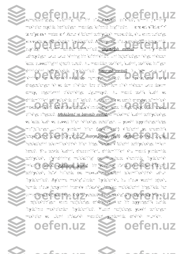 samaradorligiga,   bularning   har   biri   o’z   xissasini   qo’shadi,   ammo   jismoniy
mashqlar   paytida   beriladigan   metodga   ko’proq   bog’liqdir.     Harakat   sifatlarini
tarbiyalash   metodlari   Zarur   sifatlarni   tarbiyalash   maqsadida,   shu   sport   turlariga
xos vosita va metodlardan foydalaniladi. Amaliyotda, o’quv mashg’ulot jarayonida
quyidagi   ma’lum   metodlar   qo’llaniladi.   Qaytarish   metodi   -   bu   o’yinlarda
uchraydigan uzuq-uzuq ishning bir  ko’rinishidir. Uni bajariladigan ishga nisbatan
katta   quvvatliligini   ajratib   turadi.   Bu   metoddan   tezlikni,   kuchni,   tezlikka   bo’lgan
chiniqishni   tarbiyalashda   foydalaniladi.   Interval   metodi -   bu   ham   uzuq-uzuq
ishning   bir   ko’rinishi   sifatida   namoyon   bo’ladi.   U   boshqalardan   aniq
chegaralangan   ish   va   dam   olishdan   farq   qiladi.   Dam   olish   nisbatan   uzoq   davom
etmay,   organizmni   tiklanishiga   ulgurmaydi.   Bu   metod   tezlik   kuchi   va
chidamlilikni tarbiyalashda qo’l keladi. Bu anaerobik va aerob energiya ta’minlash
mexanizmlarini   takomillashtirib,   kislorod   qarzi   katta   bo’lgan   paytlarda   harakat
qilishga o’rgatadi.  Maksimal va intensiv metod    .    U maksimal kuchni tarbiyalashga
va   katta   kuch   va   quvvat   bilan   ishlashga   qaratilgan.   U   yaxshi   tayyorlanganlarga
mo’ljallangan.   Uning   yordami   bilan   (tezkor-kuch)   sifatlarini   va   anaerobik
jarayonlarini   takomillashtiriladi.   Sopryajenniy   (juft)   metod -   texnika,   taktika
harakatlarini   takomillashtirish   bilan   birga   harakat   sifatlarini   tarbiyalashga   imkon
beradi.   Shu   tarzda   kuchni,   chaqqonlikni,   chidamlilikni   shu   metod   yordamida
tarbiyalash,   o’yinchining   malakaliligi   esa   musobaqa   sharoitida   foydalanish
imkonini   beradi.   Aylanma   metod -   bir   vaqtning   o’zida   bir   necha   sifatlarni
tarbiyalash,   ba’zi   hollarda   esa   maxsus   malakalarni   takomillashtirish   uchun
foydalaniladi.   Aylanma   mashg’ulotdan   foydalanish,   bu   o’quv   vaqtini   tejash,
hamda   o’quv   jarayonini   intensiv   o’tkazish,   harakat   malakalarini   birgalikda   har
tomonlama rivojlantirishga sharoit yaratadi. Sport mashg’ulotining asosiy maqsadi
-   rejalashtirilgan   sport   natijalariga   erishishdir.   Har   bir   tayyorgarlik   turida
foydaliroq   mashqlardan   foydalaniladi.   Yuqori   natijalarga   yaxshi   tanlangan
mashqlar   va   ularni   o’tkazish   metodlari   yordamida   erishish   mumkin.   