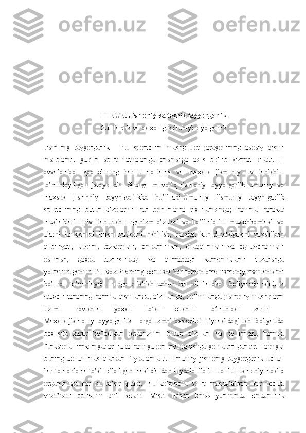 III BOB. Jismoniy va texnik tayyorgarlik  
3.1  Taktik va psixologik (ruhiy) tayorgarlik
Jismoniy   tayyorgarlik   -   bu   sportchini   mashg’ulot   jarayonining   asosiy   qismi
hisoblanib,   yuqori   sport   natijalariga   erishishga   asos   bo’lib   xizmat   qiladi.   U
avvalombor   sportchining   har   tomonlama   va   maxsus   jismoniy   rivojlanishini
ta’minlaydigan   jarayondir.   Shunga   muvofiq   jismoniy   tayyorgarlik   umumiy   va
maxsus   jismoniy   tayyorgarlikka   bo’linadi. Umumiy   jismoniy   tayyorgarlik
sportchining   butun   a’zolarini   har   tomonlama   rivojlanishiga;   hamma   harakat
mushaklarini   rivojlantirish,   organizm   a’zolari   va   bo’limlarini   mustahkamlash   va
ularni   funksional   imkoniyatlarini   oshirish,   harakat   koordinatsiyasini   yaxshilash
qobiliyati,   kuchni,   tezkorlikni,   chidamlilikni,   chaqqonlikni   va   egiluvchanlikni
oshirish,   gavda   tuzilishidagi   va   qomatdagi   kamchiliklarni   tuzatishga
yo’naltirilgandir. Bu vazifalarning echilishi  har tomonlama jismoniy rivojlanishni
ko’proq   ta’minlaydi.   Bunga   erishish   uchun   har   xil   harakat   faoliyatida   ishtirok
etuvchi  tananing  hamma  qismlariga, a’zolariga,  bo’limlariga  jismoniy  mashqlarni
tizimli   ravishda   yaxshi   ta’sir   etishini   ta’minlash   zarur.  
Maxsus  jismoniy   tayyorgarlik  -  organizmni  basketbol   o’ynashdagi  ish   faoliyatida
bevosita   zarur   bo’ladigan   organizmni   butun   a’zolari   va   bo’limlari,   hamma
funksional imkoniyatlari juda ham yuqori rivojlanishga yo’naltirilgandir. Tabiiyki
buning   uchun   mashqlardan   foydalaniladi.   Umumiy   jismoniy   tayyorgarlik   uchun
har tomonlama ta’sir qiladigan mashqlardan foydalaniladi. Har bir jismoniy mashq
organizmga   har   xil   ta’sir   qiladi.   Bu   ko’pincha   sport   mashg’ulotini   bir   nechta
vazifasini   echishda   qo’l   keladi.   Misol   uchun   kross   yordamida   chidamlilik 