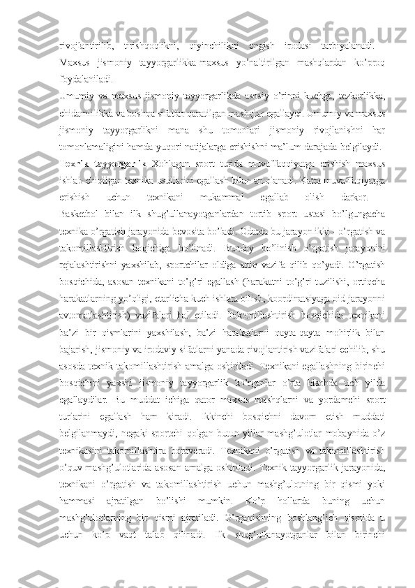 rivojlantirilib,   tirishqoqlikni,   qiyinchilikni   engish   irodasi   tarbiyalanadi.  
Maxsus   jismoniy   tayyorgarlikka-maxsus   yo’naltirilgan   mashqlardan   ko’proq
foydalaniladi.  
Umumiy   va   maxsus   jismoniy   tayyorgarlikda   asosiy   o’rinni   kuchga,   tezkorlikka,
chidamlilikka va boshqa sifatlar qaratilgan mashqlar egallaydi. Umumiy va maxsus
jismoniy   tayyorgarlikni   mana   shu   tomonlari   jismoniy   rivojlanishni   har
tomonlamaligini hamda yuqori natijalarga erishishni ma’lum darajada belgilaydi.  
Texnik   tayyorgarlik   Xohlagan   sport   turida   muvaffaqqiyatga   erishish   maxsus
ishlab chiqilgan texnika usullarini egallash bilan aniqlanadi. Katta muvaffaqiyatga
erishish   uchun   texnikani   mukammal   egallab   olish   darkor.  
Basketbol   bilan   ilk   shug’ullanayotganlardan   tortib   sport   ustasi   bo’lgungacha
texnika o’rgatish jarayonida bevosita bo’ladi. Odatda bu jarayon ikki - o’rgatish va
takomillashtirish   boqichiga   bo’linadi.   Bunday   bo’linish   o’rgatish   jarayonini
rejalashtirishni   yaxshilab,   sportchilar   oldiga   aniq   vazifa   qilib   qo’yadi.   O’rgatish
bosqichida,   asosan   texnikani   to’g’ri   egallash   (harakatni   to’g’ri   tuzilishi,   ortiqcha
harakatlarning yo’qligi, etarlicha kuch ishlata bilish, koordinatsiyaga oid jarayonni
avtomatlashtirish)   vazifalari   hal   etiladi.   Takomillashtirish   bosqichida   texnikani
ba’zi   bir   qismlarini   yaxshilash,   ba’zi   harakatlarni   qayta-qayta   mohirlik   bilan
bajarish, jismoniy va irodaviy sifatlarni yanada rivojlantirish vazifalari echilib, shu
asosda texnik takomillashtirish amalga oshiriladi. Texnikani egallashning birinchi
bosqichini   yaxshi   jismoniy   tayyorgarlik   ko’rganlar   o’rta   hisobda   uch   yilda
egallaydilar.   Bu   muddat   ichiga   qator   maxsus   mashqlarni   va   yordamchi   sport
turlarini   egallash   ham   kiradi.   Ikkinchi   bosqichni   davom   etish   muddati
belgilanmaydi,   negaki   sportchi   qolgan   butun   yillar   mashg’ulotlar   mobaynida   o’z
texnikasini   takomillashtira   boraveradi.   Texnikani   o’rgatish   va   takomillashtirish
o’quv-mashg’ulotlarida   asosan   amalga   oshiriladi.   Texnik   tayyorgarlik   jarayonida,
texnikani   o’rgatish   va   takomillashtirish   uchun   mashg’ulotning   bir   qismi   yoki
hammasi   ajratilgan   bo’lishi   mumkin.   Ko’p   hollarda   buning   uchun
mashg’ulotlarning   bir   qismi   ajratiladi.   O’rganishning   boshlang’ich   qismida   u
uchun   ko’p   vaqt   talab   qilinadi.   Ilk   shug’ullanayotganlar   bilan   birinchi 