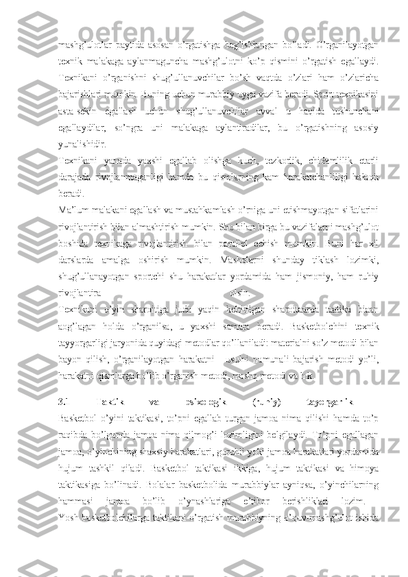 mashg’ulotlar   paytida   asosan   o’rgatishga   bag’ishlangan   bo’ladi.   O’rganilayotgan
texnik   malakaga   aylanmaguncha   mashg’ulotni   ko’p   qismini   o’rgatish   egallaydi.
Texnikani   o’rganishni   shug’ullanuvchilar   bo’sh   vaqtda   o’zlari   ham   o’zlaricha
bajarishlari mumkin. Buning uchun murabbiy uyga vazifa beradi. Sport texnikasini
asta-sekin   egallash   uchun   shug’ullanuvchilar   avval   u   haqida   tushunchani
egallaydilar,   so’ngra   uni   malakaga   aylantiradilar,   bu   o’rgatishning   asosiy
yunalishidir.  
Texnikani   yanada   yaxshi   egallab   olishga   kuch,   tezkorlik,   chidamlilik   etarli
darajada   rivojlanmaganligi   hamda   bu   qismlarning   kam   harakatchanliligi   halaqit
beradi.  
Ma’lum malakani egallash va mustahkamlash o’rniga uni etishmayotgan sifatlarini
rivojlantirish bilan almashtirish mumkin. Shu bilan birga bu vazifalarni mashg’ulot
boshida   texnikaga   rivojlantirish   bilan   parallel   echish   mumkin.   Buni   har   xil
darslarda   amalga   oshirish   mumkin.   Mashqlarni   shunday   tiklash   lozimki,
shug’ullanayotgan   sportchi   shu   harakatlar   yordamida   ham   jismoniy,   ham   ruhiy
rivojlantira   olsin.  
Texnikani   o’yin   sharoitiga   juda   yaqin   keltirilgan   sharoitaarda   taatika   biaan
aog’lagan   holda   o’rganilsa,   u   yaxshi   samara   beradi.   Basketbolchini   texnik
tayyorgarligi jaryonida quyidagi metodlar qo’llaniladi: materialni so’z metodi bilan
bayon   qilish,   o’rganilayotgan   harakatni   -   usulni   namunali   bajarish   metodi   yo’li,
harakatni qismlarga bo’lib o’rganish metodi, mashq metodi va h.k. 
3.1   Taktik   va   psixologik   (ruhiy)   tayorgarlik  
Basketbol   o’yini   taktikasi,   to’pni   egallab   turgan   jamoa   nima   qilishi   hamda   to’p
raqibda   bo’lganda   jamoa   nima   qilmog’i   lozimligini   belgilaydi.   To’pni   egallagan
jamoa, o’yinchining shaxsiy harakatlari, guruhli yoki jamoa harakatlari yordamida
hujum   tashkil   qiladi.   Basketbol   taktikasi   ikkiga,   hujum   taktikasi   va   himoya
taktikasiga   bo’linadi.   Bolalar   basketbolida   murabbiylar   ayniqsa,   o’yinchilarning
hammasi   jamoa   bo’lib   o’ynashlariga   e’tibor   berishliklari   lozim.  
Yosh basketbolchilarga taktikani o’rgatish murabbiyning o’quv-mashg’ulot ishida 