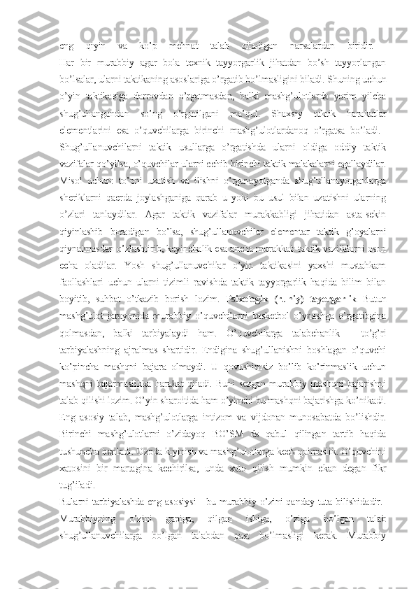 eng   qiyin   va   ko’p   mehnat   talab   qiladigan   narsalardan   biridir.  
Har   bir   murabbiy   agar   bola   texnik   tayyorgarlik   jihatdan   bo’sh   tayyorlangan
bo’lsalar, ularni taktikaning asoslariga o’rgatib bo’lmasligini biladi. Shuning uchun
o’yin   taktikasiga   darrovdan   o’rgatmasdan,   balki   mashg’ulotlarda   yarim   yilcha
shug’ullangandan   so’ng   o’rgatilgani   ma’qul.   Shaxsiy   taktik   harakatlar
elementlarini   esa   o’quvchilarga   birinchi   mashg’ulotlardanoq   o’rgatsa   bo’ladi.  
Shug’ullanuvchilarni   taktik   usullarga   o’rgatishda   ularni   oldiga   oddiy   taktik
vazifalar qo’yilsa, o’quvchilar ularni echib birinchi taktik malakalarni egallaydilar.
Misol   uchun:   to’pni   uzatish   va   ilishni   o’rganayotganda   shug’ullanayotganlarga
sheriklarni   qaerda   joylashganiga   qarab   u   yoki   bu   usul   bilan   uzatishni   ularning
o’zlari   tanlaydilar.   Agar   taktik   vazifalar   murakkabligi   jihatidan   asta-sekin
qiyinlashib   boradigan   bo’lsa,   shug’ullanuvchilar   elementar   taktik   g’oyalarni
qiynalmasdan o’zlashtirib, keyinchalik esa ancha murakkab taktik vazifalarni oson
echa   oladilar.   Yosh   shug’ullanuvchilar   o’yin   taktikasini   yaxshi   mustahkam
faollashlari   uchun   ularni   tizimli   ravishda   taktik   tayyorgarlik   haqida   bilim   bilan
boyitib,   suhbat   o’tkazib   borish   lozim.   Psixologik   (ruhiy)   tayorgarlik   Butun
mashg’ulot   jarayonida   murabbiy   o’quvchilarni   basketbol   o’ynashga   o’rgatibgina
qolmasdan,   balki   tarbiyalaydi   ham.   O’quvchilarga   talabchanlik   -   to’g’ri
tarbiyalashning   ajralmas   shartidir.   Endigina   shug’ullanishni   boshlagan   o’quvchi
ko’pincha   mashqni   bajara   olmaydi.   U   qovushimsiz   bo’lib   ko’rinmaslik   uchun
mashqni   bajarmaslikka   harakat   qiladi.   Buni   sezgan   murabbiy   mashqni   bajarishni
talab qilishi lozim. O’yin sharoitida ham o’yinchi bu mashqni bajarishga ko’nikadi.
Eng   asosiy   talab,   mashg’ulotlarga   intizom   va   vijdonan   munosabatda   bo’lishdir.
Birinchi   mashg’ulotlarni   o’zidayoq   BO’SM   da   qabul   qilingan   tartib   haqida
tushuncha beriladi. Ozoda kiyinish va mashg’ulotlarga kech qolmaslik. O’quvchini
xatosini   bir   martagina   kechirilsa,   unda   xato   qilish   mumkin   ekan   degan   fikr
tug’iladi.  
Bularni tarbiyalashda  eng asosiysi  - bu murabbiy o’zini qanday tuta bilishidadir.  
Murabbiyning   o’zini   gapiga,   qilgan   ishiga,   o’ziga   bo’lgan   talab
shug’ullanuvchilarga   bo’lgan   talabdan   past   bo’lmasligi   kerak.   Murabbiy 