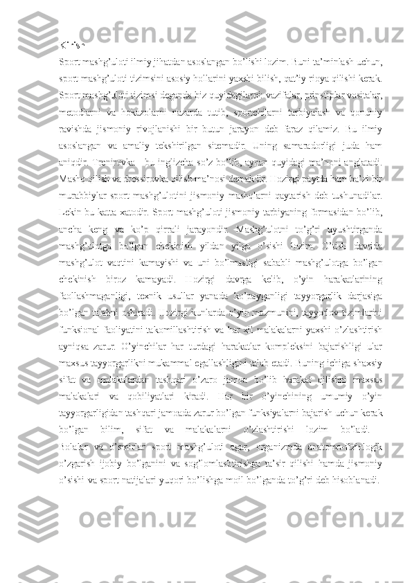 Kirish  
Sport mashg’uloti ilmiy jihatdan asoslangan bo’lishi lozim. Buni ta’minlash uchun,
sport mashg’uloti tizimsini asosiy hollarini yaxshi bilish, qat’iy rioya qilishi kerak.
Sport mashg’uloti tizimsi deganda biz quyidagilarni: vazifalar, prinstiplar vositalar,
metodlarni   va   hokazolarni   nazarda   tutib,   sportchilarni   tarbiyalash   va   qonuniy
ravishda   jismoniy   rivojlanishi   bir   butun   jarayon   deb   faraz   qilamiz.   Bu   ilmiy
asoslangan   va   amaliy   tekshirilgan   sitemadir.   Uning   samaradorligi   juda   ham
aniqdir. Trenirovka - bu inglizcha so’z bo’lib, aynan quyidagi  ma’noni anglatadi.
Mashq qilish va dressirovka qilish ma’nosi demakdir. Hozirgi paytda ham ba’zi bir
murabbiylar   sport   mashg’ulotini   jismoniy   mashqlarni   qaytarish   deb   tushunadilar.
Lekin bu katta xatodir. Sport mashg’uloti jismoniy tarbiyaning formasidan bo’lib,
ancha   keng   va   ko’p   qirrali   jarayondir.   Mashg’ulotni   to’g’ri   uyushtirganda
mashg’ulotga   bo’lgan   chekinish   yildan   yilga   o’sishi   lozim.   O’tish   davrida
mashg’ulot   vaqtini   kamayishi   va   uni   bo’lmasligi   sababli   mashg’ulotga   bo’lgan
chekinish   biroz   kamayadi.   Hozirgi   davrga   kelib,   o’yin   harakatlarining
faollashmaganligi,   texnik   usullar   yanada   ko’payganligi   tayyorgarlik   darjasiga
bo’lgan talabni  oshiradi. Hozirgi  kunlarda o’yin mazmunini, tayyorlov tizimlarini
funksional  faoliyatini  takomillashtirish  va har  xil  malakalarni  yaxshi  o’zlashtirish
ayniqsa   zarur.   O’yinchilar   har   turdagi   harakatlar   kompleksini   bajarishligi   ular
maxsus tayyorgarlikni mukammal egallashligini talab etadi. Buning ichiga shaxsiy
sifat   va   malakalardan   tashqari   o’zaro   jamoa   bo’lib   harakat   qilishni   maxsus
malakalari   va   qobiliyatlari   kiradi.   Har   bir   o’yinchining   umumiy   o’yin
tayyorgarligidan tashqari jamoada zarur bo’lgan funksiyalarni bajarish uchun kerak
bo’lgan   bilim,   sifat   va   malakalarni   o’zlashtirishi   lozim   bo’ladi.  
Bolalar   va   o’smirlar   sport   mashg’uloti   agar,   organizmda   anatomo-fiziologik
o’zgarish   ijobiy   bo’lganini   va   sog’lomlashtirishga   ta’sir   qilishi   hamda   jismoniy
o’sishi va sport natijalari yuqori bo’lishga moil bo’lganda to’g’ri deb hisoblanadi.  