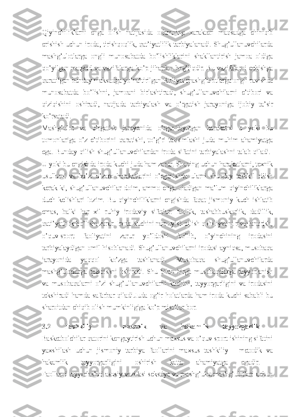 Qiyinchiliklarni   enga   olish   natijasida   odamning   xarakteri   maqsadga   chiniqib
erishish uchun iroda, tirishqoqlik, qat’iyatlilik tarbiyalanadi. Shug’ullanuvchilarda
mashg’ulotlarga   ongli   munosabatda   bo’lishliklarini   shakllantirish   jamoa   oldiga
qo’yilgan maqsad va vazifalarga ko’p jihatdan bog’liqdir. Bu vazifalarni echishga
qaratilgan bunday maksadga yo’naltirilgan faoliyat mashg’ulotlarga ongli ravishda
munosabatda   bo’lishni,   jamoani   birlashtiradi,   shug’ullanuvchilarni   e’tibori   va
qiziqishini   oshiradi,   natijada   tarbiyalash   va   o’rgatish   jarayoniga   ijobiy   ta’sir
ko’rsatadi.  
Mashg’ulot   va   o’rgatish   jarayonida   o’rganilayotgan   harakatni   u   yoki   bu
tomonlariga   o’z   e’tiborini   qaratishi,   to’g’ri   taqsimlashi   juda   muhim   ahamiyatga
ega. Bunday qilish shug’ullanuvchilardan iroda sifatini tarbiyalashni  talab qiladi.  
U yoki bu engishda iroda kuchi juda ham zarur. Shuning uchun harakatlarni, texnik
usullarni   va   ba’zi   o’zaro   harakatlarini   o’rganishda   ularni   shunday   tashkil   qilish
kerak-ki,   shug’ullanuvchilar   doim,   ammo   enga   oladigan   ma’lum   qiyinchiliklarga
duch   kelishlari   lozim.   Bu   qiyinchiliklarni   engishda   faqat   jismoniy   kuch   ishlatib
emas,   balki   har   xil   ruhiy   irodaviy   sifatlar:   faollik,   tashabbuskorlik,   dadillik,
qati’yatlilik bo’lishi zarur. Iroda kuchini namoyish qilish qobiliyatini rivojlantirish,
o’quv-sport   faoliyatini   zarur   yo’ldoshi   bo’lib,   o’yinchining   irodasini
tarbiyalaydigan omil hisoblanadi. Shug’ullanuvchilarni irodasi ayniqsa, musobaqa
jarayonida   yaqqol   ko’zga   tashlanadi.   Musobaqa   shug’ullanuvchilarda
mashg’ulotlarga   qiziqishni   oshiradi.   Shu   bilan   birga   musobaqalarga   tayyorlanish
va   musobaqalarni   o’zi   shug’ullanuvchilarni   kuchini,   tayyorgarligini   va   irodasini
tekshiradi hamda safarbar qiladi.Juda og’ir holatlarda ham  iroda kuchi  sababli  bu
sharoitdan chiqib olish mumkinligiga ko’p misollar bor.  
3.2   Tashkiliy   –   metodik   va   hakamlik   tayyorgarlik  
Basketbolchilar qatorini kengaytirish uchun maxsus va o’quv-sport ishining sifatini
yaxshilash   uchun   jismoniy   tarbiya   faollarini   maxsus   tashkiliy   -   metodik   va
hakamlik   tayyorgarligini   oshirish   katta   ahamiyatga   egadir.  
Faollarni tayyorlashni asosiy vazifasi sekstiya va mashg’ulot mashg’ulotlari uchun 