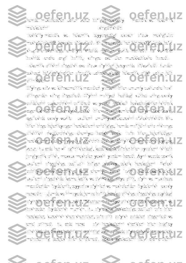 hamda   musobaqalar   uchun   zarur   bo’lgan   tashkiliy   -   metodik   va   hakamlik
malakalarini   singdirishdir.  
Tashkiliy-metodik   va   hakamlik   tayyorgarligi   asosan   o’quv   mashg’ulot
mashg’ulotlarida   bevosita   o’tkaziladi.   Shu   maqsadda   har   bir   mashg’ulotda   ba’zi
shug’ullanuvchilarga   amaliyot   sifatida   ma’lum   vazifa   beriladi.   Bu   vazifalar
boshida   ancha   engil   bo’lib,   so’ngra   esa   ular   murakkablasha   boradi.  
Hakamlik   qilishni   o’rgatish   esa   o’quv   o’yinlari   jarayonida   o’tkaziladi.   Bundan
tashqari   ba’zi   o’yinchilar   o’rtoqlik   uchrashuvlarga   hakamlik   qilish   uchun   jalb
qilinishlari   mumkin.  
O’yinga   so’z   va   ko’rsatmalilik   metodlari   yordami   bilan   umumiy   tushuncha   hosil
qilingandan   so’ng   o’rgatiladi.   O’yinni   mohiyati   haqidagi   suhbat   uning   asosiy
qoidalarini   tushuntirishni   to’ldiradi   va   yuqori   malakali   basketbolchilar   ishtirok
etgan   kinofilmni   namoyish   qilish   bilan   mustahkamlanadi.   O’yin   texnikasini
egallashda   asosiy   vazifa   -   usullarni   umumiy   strukturasini   o’zlashtirishdir.   Shu
bilan   birga   bajarilayotgan   harakatlarni   aniqligiga,   hamda   mo’ljalni   aniq   nishonga
olishlikni   rivojlantirishga   ahamiyat   berish   kerak.   To’p   bilan   bajariladigan
harakatlarni juda ham yaxshi o’zlashtirib olish va tabiiylikni rivojlantirish ayniqsa
zarur.   Bu   erda   har   xil   og’irliklardagi,   katta-kichik   to’plar   bilan   oyoqlarni   ishlatib
jonglyorlik   qilish,   maxsus   mashqlar   yaxshi   yordam   beradi.   Ayni   vaqtda   texnik
usullarni   o’rgatishga   taalluqli   bo’lgan   shaxsiy   taktik   harakatlarni   fikrlash
qobiliyatini   rivojlantirishga   katta   ahamiyat   berish   lozim.   Bunda-texnik-taktik
usullarni   o’rgatishda   ketma-ketlik   va   tizimlikka   rioya   qilib,   o’yin   va   musobaqa
metodlaridan foydalanib, tayyorlov o’yinlari va mashqlaridan foydalanish - asosiy
narsadir. Hujumda va himoyada jamoa bo’lib harakat qilishga o’rgatishga quyidagi
o’yinlar:   “To’p   uchun   kurash”,   “Kapitanni   himoya   qilish”,   “To’p   kapitanga”   va
boshqadan   foydalanish   mumkin.   Bu   o’yinlarda   basketbolga   taalluqli   to’p   bilan
harakatlar,   kurashish   shart-sharoitlari,   to’p   olib   qo’yish   qoidalari   o’rganiladi   va
amal   qilinadi.   Bu   erda   narsa   -   o’z   harakatlarini   sheriklari   bilan   bog’lay
olishlikdadir. Basketbolchilarni  mohirligi oxir-oqibatda o’yinchilarni jamoa taktik
mahoratining   darajasi   bilan   aniqlanadi.   Taktik   xarakatlarni   ba’zi   elementlarini 