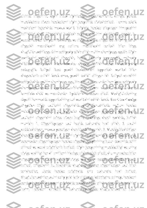 alohida   o’rganilib,   keyin   o’quv   o’yinlaridan   mustahkamlanib,   so’ngra   yanada
murakkabroq   o’zaro   harakatlarni   o’yin   jarayonida   o’zlashtiriladi.   Hamma   taktik
mashqlarni   bajarishda   maxsus   vazifa   bo’yicha   harakat   qilayotgan   himoyachini
bo’lishligi   shart.   O’rganishni   boshlash   payti   eng   muhim   xisoblanadi,   negaki,   bu
vaqtda harakat faoliyatini asoslariga va o’ziga xoslikka o’rgatiladi. Shuning uchun
o’rgatish   metodikasini   eng   oqilona   metodikasini   tanlash   bilan   birga
shug’ullanuvchilarga doim tarbiyaviy ta’sir qilish muhim ahamiyatga egadir. O’yin
texnikasini   va   taktikasini   o’rganish,   hamda   jismoniy   tayyorgarlik,   ma’naviy
sifatlarni   tarbiyalash   bilan   bevosita   aloqada   bo’lishi   zarur.   Murabbiyning
pedagoglik   faoliyai   faqat   yaxshi   basketbolchi   tayyorlash   vazifasi   bilan
chegaralanib   qolishi   kerak   emas,   yaxshi   tashkil   qilingan   ish   faoliyati   sporchini
tarbiyalashda muhim ahamiyatga ega, biroq musobaqa undan ham katta tarbiyaviy
ahamiyatga   egadir.   Tayyorlash   to’plarining   o’zaro   aloqasi   mashg’ulotlarini
kompleks   shakl   va   metodlardan   foydalanishni   taqazo   qiladi.   Mashg’ulotlarning
deyarli hammasida tayyorlashning turi vazifasini echish kerak.   Sport texnikasiga
o’rgatish   O’yin   usullarini   o’rganishda   shug’ullanuchilarda   ma’lum   harakat
malakalari   shakllanadi.   Bu   malakalar   shakllanadigan   jarayonni,   ya’ni   texnik
usullarini   o’rganishni   to’rtta   o’zaro   bog’liq   bosqichga   shartli   ravishda,   bo’lish
mumkin:   1.   O’rganilayotgan   usul   haqida   tushuncha   hosil   qilish.   2.   Usulni
soddalashtirgan, maxsus yaratilgan sharoitlarda o’rganish. 3. Murakkablashtirilgan
sharoitda usulni o’rganish. 4. Usulni o’yinda mustahkamlash. Qaysi bosqichligiga
qaramasdan  o’rganilayotgan  harakat  o’rgatish  jarayonining  butun davomida  tahlil
qilinadi  va xatosi  to’g’rilanib boriladi. O’yin jarayonining murakkabligi  va uning
o’ziga xosliligi har xil omillarni hisobga olishni talab qiladi, shu munosabat bilan
o’rgatishning   har   bir   bosqichida   o’ziga   xos   ayrim   pedagogik   vazifalar   paydo
bo’ladi.   O’rgatishni   bu   bosqichida   shug’ullanuvchilar   o’rganiladigan   usul   bilan
tanishadilar,   ularda   harakat   to’g’risida   aniq   tushuncha   hosil   bo’ladi.
Shug’ullanuvchilar usulni aqliy yoki ko’z oldilariga keltiribgina qolmay, harakatni
qanday bajarishlik jarayoni to’g’risida tasavvur  hosil  qilish uchun uni  bajarishlari
lozim.   Harakatni   ko’rsatib   va   tushuntirilayotganda   shug’ullanuvchilar   butun 