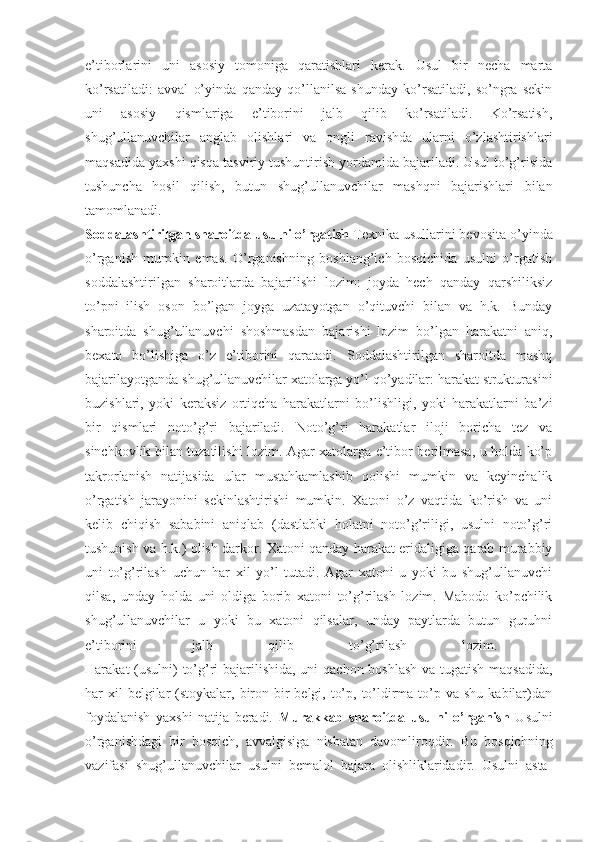 e’tiborlarini   uni   asosiy   tomoniga   qaratishlari   kerak.   Usul   bir   necha   marta
ko’rsatiladi:   avval   o’yinda   qanday   qo’llanilsa   shunday   ko’rsatiladi,   so’ngra   sekin
uni   asosiy   qismlariga   e’tiborini   jalb   qilib   ko’rsatiladi.   Ko’rsatish,
shug’ullanuvchilar   anglab   olishlari   va   ongli   ravishda   ularni   o’zlashtirishlari
maqsadida yaxshi qisqa tasviriy tushuntirish yordamida bajariladi. Usul to’g’risida
tushuncha   hosil   qilish,   butun   shug’ullanuvchilar   mashqni   bajarishlari   bilan
tamomlanadi.  
Soddalashtirilgan sharoitda usulni o’rgatish  Texnika usullarini bevosita o’yinda
o’rganish   mumkin   emas.   O’rganishning   boshlang’ich   bosqichida   usulni   o’rgatish
soddalashtirilgan   sharoitlarda   bajarilishi   lozim:   joyda   hech   qanday   qarshiliksiz
to’pni   ilish   oson   bo’lgan   joyga   uzatayotgan   o’qituvchi   bilan   va   h.k.   Bunday
sharoitda   shug’ullanuvchi   shoshmasdan   bajarishi   lozim   bo’lgan   harakatni   aniq,
bexato   bo’lishiga   o’z   e’tiborini   qaratadi.   Soddalashtirilgan   sharoitda   mashq
bajarilayotganda shug’ullanuvchilar xatolarga yo’l qo’yadilar: harakat strukturasini
buzishlari,   yoki   keraksiz   ortiqcha   harakatlarni   bo’lishligi,   yoki   harakatlarni   ba’zi
bir   qismlari   noto’g’ri   bajariladi.   Noto’g’ri   harakatlar   iloji   boricha   tez   va
sinchkovlik bilan tuzatilishi lozim. Agar xatolarga e’tibor berilmasa, u holda ko’p
takrorlanish   natijasida   ular   mustahkamlashib   qolishi   mumkin   va   keyinchalik
o’rgatish   jarayonini   sekinlashtirishi   mumkin.   Xatoni   o’z   vaqtida   ko’rish   va   uni
kelib   chiqish   sababini   aniqlab   (dastlabki   holatni   noto’g’riligi,   usulni   noto’g’ri
tushunish va h.k.) olish darkor. Xatoni qanday harakat eridaligiga qarab murabbiy
uni   to’g’rilash   uchun   har   xil   yo’l   tutadi.   Agar   xatoni   u   yoki   bu   shug’ullanuvchi
qilsa,   unday   holda   uni   oldiga   borib   xatoni   to’g’rilash   lozim.   Mabodo   ko’pchilik
shug’ullanuvchilar   u   yoki   bu   xatoni   qilsalar,   unday   paytlarda   butun   guruhni
e’tiborini   jalb   qilib   to’g’rilash   lozim.  
Harakat (usulni)  to’g’ri bajarilishida, uni  qachon boshlash  va tugatish maqsadida,
har  xil  belgilar  (stoykalar, biron bir  belgi, to’p, to’ldirma to’p va shu  kabilar)dan
foydalanish   yaxshi   natija   beradi.   Murakkab   sharoitda   usulni   o’rganish   Usulni
o’rganishdagi   bir   bosqich,   avvalgisiga   nisbatan   davomliroqdir.   Bu   bosqichning
vazifasi   shug’ullanuvchilar   usulni   bemalol   bajara   olishliklaridadir.   Usulni   asta- 