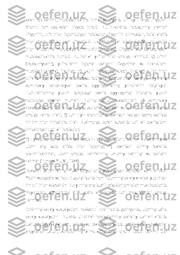 sekin   rejalashtirib,   murakkablashtira   borish   va   o’yinda   qo’llay   olishga   o’rgatish.
Sharoit   ham   asta-sekin   o’zgara   boradi.   Bu   bosqichda   harakatning   qismlari
o’rganilib,   to’p   bilan   bajariladigan   harakatlar   o’rganilib   qolmasdan,   balki   sherik
bilan   o’zaro   harakat   ham   o’rganiladi.   Usulni   qo’llash   taktikasiga   va   uni   ustalik
bilan ishlata olish malakasiga ko’proq e’tibor beriladi. O’rgatish vazifasi asta-sekin
murakkablashtira   boriladi.   Bu   har   xil   yo’llar   bilan   amalga   oshiriladi:   a)   to’pni
(traektoriyasini),   yo’nalishini   bajarish   tezligini   o’zgartirish   va   boshqalarni
murakkablashtirish   hisobiga;   b)   usulni   harakatda,   sakrab,   boshka   usullar   bilan
qo’shib   bajarish;   v)   o’yinchi   harakat   radiusini   kattalashtirish   hisobiga.   O'yinning
zamonaviy   tendentsiyasi   texnik   tayyorgarlikning   yo'nalishini   belgilaydi.
Futbolchilarning   yuqori   darajadagi   texnik   tayyorgarligi   bilangina   yuqori
natijalarga   erishish   mumkin.   Buning   uchun   basketbolchi:   1)   zamonaviy
basketbolga   ma'lum   bo'lgan   o'yin   usullarini   egallashi   va   ularni   turli   sharoitlarda
amalga   oshira   olishi;   2)   turli   o'yin   sharoitlarida   texnikani   istalgan   ketma-ketlikda
bir-biri   bilan   birlashtira   olish.   Dushmanga   qarshi   kurashda   turli   xil   texnikalarni
birlashtirgan turli xil harakatlar;
3) o'yinda tez-tez ishlatishingiz kerak bo'lgan texnikalar to'plamini o'zlashtiring va
ularni   eng   katta   effekt   bilan   bajaring;   4)   texnikani   doimiy   ravishda
takomillashtirish,   ularni   amalga   oshirishning   umumiy   izchilligi   va   tezligini
oshirish (Portnov Yu.M., 1988).
Basketbolda   jamoaning   muvaffaqiyati   aniq   yakunlangan   zarbadan   kelib   chiqadi.
Yaqin vaqtgacha va hatto bugungi kunda ham hujumning asosiy vositasi yuqoridan
bir qo'l bilan sakrashdir. Dunyoning eng kuchli erkaklar jamoalari musobaqalarida
maydondan   zarbalarning   70%   gacha   shu   tarzda,   turli   masofalardan   amalga
oshiriladi.
Otishning asosiy  xususiyatlari.  Basketbol  otish haqida gapirganda, ularning uchta
asosiy   xususiyatini   -   bu   erda   uloqtirish   harakatlarining   tashkiliy   tuzilishi   sifatida
tushuniladigan   otish   turi,   uslubi   va   texnikasini   yodda   tutish   kerak.   Basketbol
snayperlari   uslubi,   zarbalarining   xilma-xilligi   bilan   ajralib   turadi.   Ammo   ular 