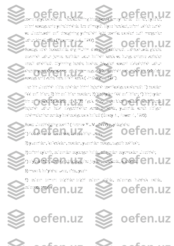 texnologiya asoslarida - harakatlarning biomexanik tamoyillarida - qo'llar, oyoqlar,
to'pni savatga aniq yo'naltirishda farq qilmaydi. Oyoq harakati, to‘pni ushlab turish
va   uloqtiruvchi   qo‘l   tirsagining   yo‘nalishi   kabi   texnika   asoslari   turli   merganlar
uchun bir xil emas (Yaxontov E.R., 1987).
Savatga   otish   basketbolda   eng   muhim   element   hisoblanadi.   Uchrashuvda   g'alaba
qozonish   uchun   jamoa   raqibdan   ustun   bo'lishi   kerak   va   bunga   aniqroq   zarbalar
orqali   erishiladi.   O'yinning   barcha   boshqa   fokuslari   savatni   o'zlashtirish   uchun
sharoit  yaratishga  xizmat   qiladi. Jamoaga   foyda  keltirishi  uchun  har  bir  futbolchi
savatga aniq zarba bera olishi kerak (Lindberg F., 1971).
Har bir uloqtirish oltita otishdan birini bajarish texnikasiga asoslanadi: 1) pastdan
ikki qo‘l bilan; 2) bir qo'l bilan pastdan; 3) bir joydan ikki qo‘l bilan; 4) bir joydan
bir   qo'l   bilan;   5)   sakrab   otish;   6)   ilgak.   Turli   masofalarni   va   turli   sharoitlarda
bajarish   uchun   ba'zi   o'zgartirishlar   zarur   bo'lsa-da,   yuqorida   sanab   o'tilgan
otishmalar har qanday boshqasiga asos bo'ladi (Cosey B., Power F., 1975).
Savat uloqtirishning tasnifi (Portnov Yu.M., 1997) quyidagicha:
1) ikki qo'l bilan uloqtirish; bir qo'l bilan uradi;
2) yuqoridan, ko'krakdan, pastdan, yuqoridan pastga, tugatib tashlash;
3) to‘pni aylanib, qalqondan qaytargan holda, qalqondan qaytmasdan uloqtirish;
4) o'yinchi harakatining tabiatiga ko'ra: joydan, harakatda, sakrashda:
5) masofa bo‘yicha: uzoq, o‘rta, yaqin
6)   qalqon   tomon:   to'g'ridan-to'g'ri   qalqon   oldida,   qalqonga   burchak   ostida,
qalqonga parallel. 