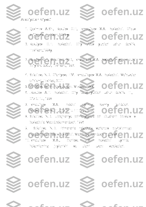 Adabiyotlar ro’yxati  
1. Qasimov   A.Sh.,   Rasul е v   O.T,   Ismatulla е v   X.A.   Bask е tbol.   O’quv
qo’llanma. Toshk е nt,1986-y. 
2. Rasuly е v   O.T.   Bask е tbol.   Oliy   o’quv   yurtlari   uchun   darslik.
Toshkеnt,1998y. 
3. Rasulеv   O.T,   Sokolova,   N.D,   Ismatullaеv   X.A.   Baskеtbol.   Ixtisos   qursi
bo’yicha dastur, Toshk е nt, 1993. 
4. Sokolova   N.D.   G’aniy е va   F.V.   Ismatullay е v   X.A.   Bask е tbol.   Ma’ruzalar
to’plami, Toshk е t, 2001. 
5. V.P.Koval е v. Sportivno` е  igro. Moskva, 1988. 
6. .Rasulev   A.T.   Basketbol.   Oliy   uquv   yurtlari   uchun   darslik.   T.,  
O’zDJTU, 1998 
7. Ismatullaev   X.A.   Bekbol   uyining   rasmiy   koidalari.  
Metod.qo’llanma. T., O’zDJTU i TDPU, 2001 
8. Sokolova   N.D.   Uprajneniya   primenyaemie   pri   obuchenii   broskov   v
basketbole. Metod.rekomendastii. 1996  
9.   Sokolova   N.D.   Primenenie   nekotorix   variantov   pozitsionnogo  
napadeniya pri igre v basketbol. Metod.rekomendastii. T., 1998 
10. Ismatullaev   X.A.,   Ganieva   F.V.   Basketbol   uyinida  
hakamlarning   joylanishi   va   ularni   uzaro   xarakatlari.     