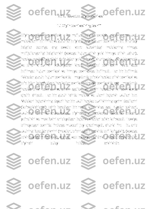 I BOB. Basketbol o‘yin texnikasi
1.1O’yin texnikasining tasnifi
O’yin   texnikasini   tasniflash   –   bu   ma’lum   belgilar   asosida   uning   hamma   usul,
malakalarini bo’limlar va guruhlar bo’yicha teng huquqni taqsimlashidir. Shunday
belgilar   qatoriga   eng   avvalo   sport   kurashidagi   malakaning   nimaga
mo’ljallanganligi   belgilanishi   (savatga   hujum   qilish   yoki   himoya   qilish   uchun),
harakat   qanday   bajarilishi   (to’p   bilan   yoki   to’psiz),   shuningdek,   uning   kinematik
va   dinamik   tuzilishi   xususiyatlari   kiradi.   Basketbol   texnikasini   ikkita   katta
bo’limga:   hujum   texnikasi   va   himoya   texnikasiga   bo’linadi.   Har   bir   bo’limda
ikkitadan guruh: hujum texnikasida – maydonda to’psiz harakat qilish texnikasi va
to’p  bilan  bajariladigan  harakatlar   texnikasi,  himoya  texnikasida  esa  –  maydonda
harakat   qilish   texnikasi   va   to’pni   egallash   va   qarshi   harakat   qilish   texnikasida
ajralib   chiqadi.   Har   bir   guruh   ichida   malaka   va   ularni   bajarish   usullari   bor.
Malakani   bajarishning   deyarli   har   bir   usuli   harakat   tuzilishining   ayrim   detallarini
(ko’rsatkichlarini)   ochib   beradigan   bir   necha   ko’rinishga   ega.   Bundan   tashqari,
usulning   dinamik   strukturasiga,   o’yinchining   harakatini,   dastlabki   holatini,
yo’nalishi   va   masofasini   aniqlaydigan   bajarish   shartlari   ta’sir   ko’rsatadi.   Tavsiya
qilinayotgan   tasnifda   fintlarga   mustaqil   joy   ajratilmaydi,   chunki   fint   –   bu   aniq
usulning faqat bir qismini (masalan, to’pni uzatib berishda qo’l ko’tarish), (savatga
otish  paytida  mo’ljallash),  raqibda  xato  reaksiya  tug’dirish   maqsadi  (niyati)  bilan
o’yinchi   qulay   holatga   erishishdir.   