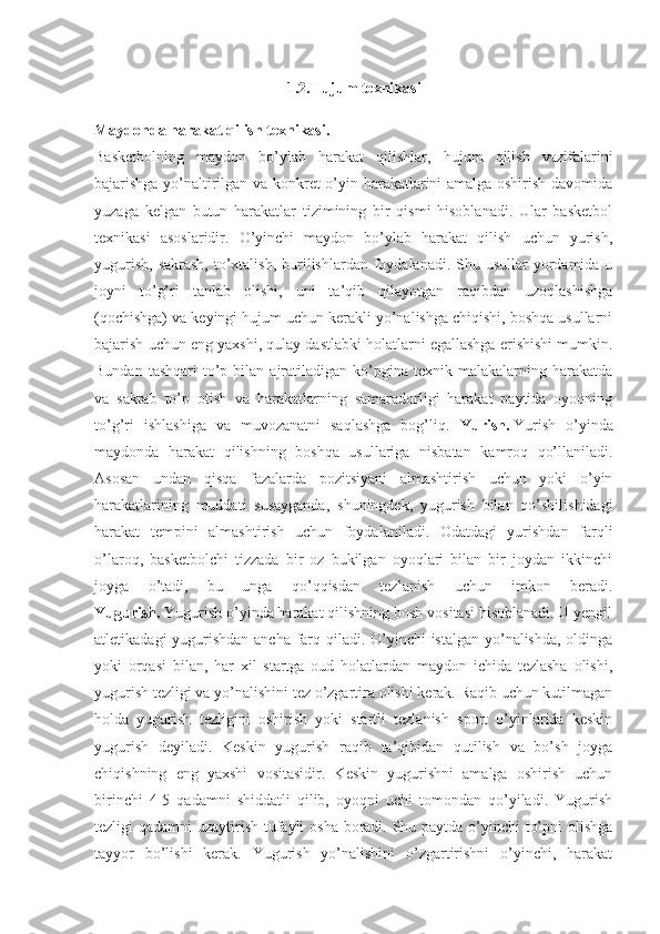 1.2.Hujum texnikasi
Maydonda harakat qilish texnikasi.  
Basketbolning   maydon   bo’ylab   harakat   qilishlar,   hujum   qilish   vazifalarini
bajarishga yo’naltirilgan va konkret o’yin harakatlarini amalga oshirish davomida
yuzaga   kelgan   butun   harakatlar   tizimining   bir   qismi   hisoblanadi.   Ular   basketbol
texnikasi   asoslaridir.   O’yinchi   maydon   bo’ylab   harakat   qilish   uchun   yurish,
yugurish,  sakrash,  to’xtalish,  burilishlardan foydalanadi. Shu usullar  yordamida u
joyni   to’g’ri   tanlab   olishi,   uni   ta’qib   qilayotgan   raqibdan   uzoqlashishga
(qochishga) va keyingi hujum uchun kerakli yo’nalishga chiqishi, boshqa usullarni
bajarish uchun eng yaxshi, qulay dastlabki holatlarni egallashga erishishi mumkin.
Bundan  tashqari   to’p  bilan  ajratiladigan  ko’pgina   texnik  malakalarning  harakatda
va   sakrab   to’p   otish   va   harakatlarning   samaradorligi   harakat   paytida   oyoqning
to’g’ri   ishlashiga   va   muvozanatni   saqlashga   bog’liq.   Yurish.   Yurish   o’yinda
maydonda   harakat   qilishning   boshqa   usullariga   nisbatan   kamroq   qo’llaniladi.
Asosan   undan   qisqa   fazalarda   pozitsiyani   almashtirish   uchun   yoki   o’yin
harakatlarining   muddati   susayganda,   shuningdek,   yugurish   bilan   qo’shilishidagi
harakat   tempini   almashtirish   uchun   foydalaniladi.   Odatdagi   yurishdan   farqli
o’laroq,   basketbolchi   tizzada   bir   oz   bukilgan   oyoqlari   bilan   bir   joydan   ikkinchi
joyga   o’tadi,   bu   unga   qo’qqisdan   tezlanish   uchun   imkon   beradi.
Yugurish.   Yugurish o’yinda harakat qilishning bosh vositasi hisoblanadi. U yengil
atletikadagi  yugurishdan ancha farq qiladi. O’yinchi istalgan yo’nalishda, oldinga
yoki   orqasi   bilan,   har   xil   startga   oud   holatlardan   maydon   ichida   tezlasha   olishi,
yugurish tezligi va yo’nalishini tez o’zgartira olishi kerak. Raqib uchun kutilmagan
holda   yugurish   tezligini   oshirish   yoki   startli   tezlanish   sport   o’yinlarida   keskin
yugurish   deyiladi.   Keskin   yugurish   raqib   ta’qibidan   qutilish   va   bo’sh   joyga
chiqishning   eng   yaxshi   vositasidir.   Keskin   yugurishni   amalga   oshirish   uchun
birinchi   4-5   qadamni   shiddatli   qilib,   oyoqni   uchi   tomondan   qo’yiladi.   Yugurish
tezligi qadamni uzaytirish tufayli osha boradi. Shu paytda o’yinchi to’pni  olishga
tayyor   bo’lishi   kerak.   Yugurish   yo’nalishini   o’zgartirishni   o’yinchi,   harakat 