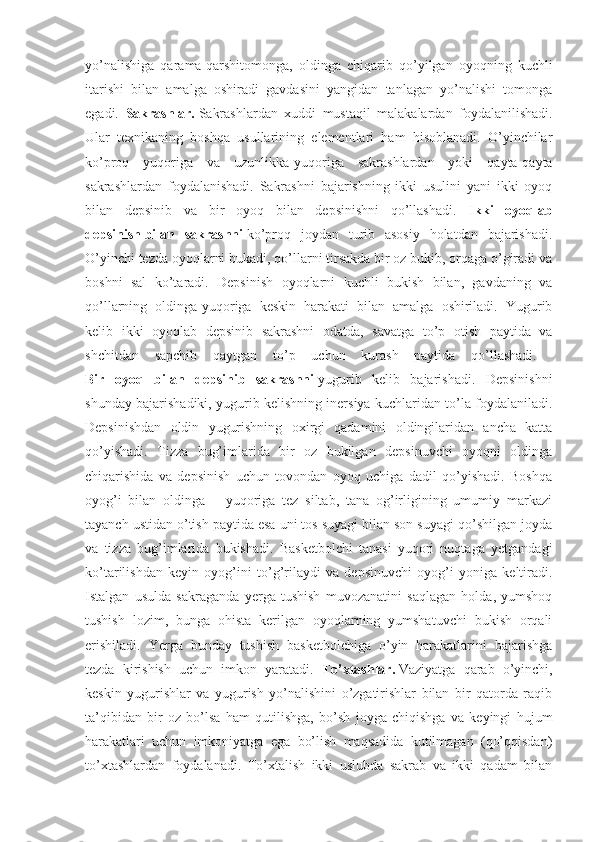 yo’nalishiga   qarama-qarshitomonga,   oldinga   chiqarib   qo’yilgan   oyoqning   kuchli
itarishi   bilan   amalga   oshiradi   gavdasini   yangidan   tanlagan   yo’nalishi   tomonga
egadi.   Sakrashlar.   Sakrashlardan   xuddi   mustaqil   malakalardan   foydalanilishadi.
Ular   texnikaning   boshqa   usullarining   elementlari   ham   hisoblanadi.   O’yinchilar
ko’proq   yuqoriga   va   uzunlikka-yuqoriga   sakrashlardan   yoki   qayta-qayta
sakrashlardan   foydalanishadi.   Sakrashni   bajarishning   ikki   usulini   yani   ikki   oyoq
bilan   depsinib   va   bir   oyoq   bilan   depsinishni   qo’llashadi.   Ikki   oyoqlab
depsinish   bilan   sakrashni   ko’proq   joydan   turib   asosiy   holatdan   bajarishadi.
O’yinchi tezda oyoqlarni bukadi, qo’llarni tirsakda bir oz bukib, orqaga o’giradi va
boshni   sal   ko’taradi.   Depsinish   oyoqlarni   kuchli   bukish   bilan,   gavdaning   va
qo’llarning   oldinga-yuqoriga   keskin   harakati   bilan   amalga   oshiriladi.   Yugurib
kelib   ikki   oyoqlab   depsinib   sakrashni   odatda,   savatga   to’p   otish   paytida   va
shchitdan   sapchib   qaytgan   to’p   uchun   kurash   paytida   qo’llashadi.  
Bir   oyoq   bilan   depsinib   sakrashni   yugurib   kelib   bajarishadi.   Depsinishni
shunday bajarishadiki, yugurib kelishning inersiya kuchlaridan to’la foydalaniladi.
Depsinishdan   oldin   yugurishning   oxirgi   qadamini   oldingilaridan   ancha   katta
qo’yishadi.   Tizza   bug’imlarida   bir   oz   bukilgan   depsinuvchi   oyoqni   oldinga
chiqarishida   va   depsinish   uchun   tovondan   oyoq   uchiga   dadil   qo’yishadi.   Boshqa
oyog’i   bilan   oldinga   –   yuqoriga   tez   siltab,   tana   og’irligining   umumiy   markazi
tayanch ustidan o’tish paytida esa uni tos suyagi bilan son suyagi qo’shilgan joyda
va   tizza   bug’imlarida   bukishadi.   Basketbolchi   tanasi   yuqori   nuqtaga   yetgandagi
ko’tarilishdan   keyin   oyog’ini   to’g’rilaydi   va   depsinuvchi   oyog’i   yoniga   keltiradi.
Istalgan   usulda   sakraganda   yerga   tushish   muvozanatini   saqlagan   holda,   yumshoq
tushish   lozim,   bunga   ohista   kerilgan   oyoqlarning   yumshatuvchi   bukish   orqali
erishiladi.   Yerga   bunday   tushish   basketbolchiga   o’yin   harakatlarini   bajarishga
tezda   kirishish   uchun   imkon   yaratadi.   To’xtashlar.   Vaziyatga   qarab   o’yinchi,
keskin   yugurishlar   va   yugurish   yo’nalishini   o’zgatirishlar   bilan   bir   qatorda   raqib
ta’qibidan   bir   oz   bo’lsa   ham   qutilishga,   bo’sh   joyga   chiqishga   va   keyingi   hujum
harakatlari   uchun   imkoniyatga   ega   bo’lish   maqsadida   kutilmagan   (qo’qqisdan)
to’xtashlardan   foydalanadi.   To’xtalish   ikki   uslubda   sakrab   va   ikki   qadam   bilan 