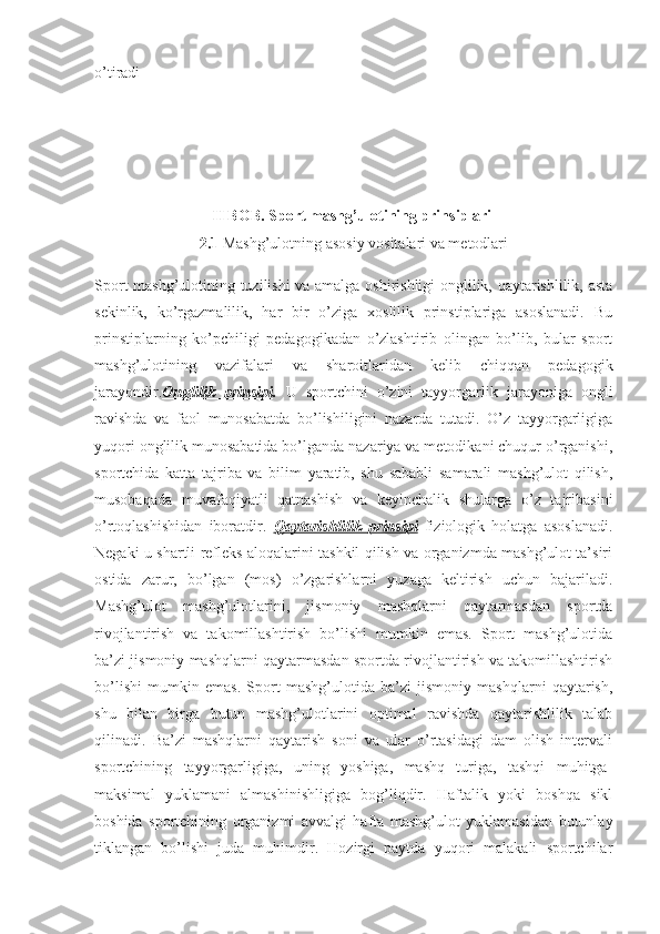 o’tiradi    
II BOB. Sport mashg’ulotining prinsiplari  
2.1  Mashg’ulotning asosiy vositalari va metodlari
Sport mashg’ulotining tuzilishi va amalga oshirishligi onglilik, qaytarishlilik, asta
sekinlik,   ko’rgazmalilik,   har   bir   o’ziga   xoslilik   prinstiplariga   asoslanadi.   Bu
prinstiplarning   ko’pchiligi   pedagogikadan   o’zlashtirib   olingan   bo’lib,   bular   sport
mashg’ulotining   vazifalari   va   sharoitlaridan   kelib   chiqqan   pedagogik
jarayondir. Onglilik   prinsipi .   U   sportchini   o’zini   tayyorgarlik   jarayoniga   ongli
ravishda   va   faol   munosabatda   bo’lishiligini   nazarda   tutadi.   O’z   tayyorgarligiga
yuqori onglilik munosabatida bo’lganda nazariya va metodikani chuqur o’rganishi,
sportchida   katta   tajriba   va   bilim   yaratib,   shu   sababli   samarali   mashg’ulot   qilish,
musobaqada   muvafaqiyatli   qatnashish   va   keyinchalik   shularga   o’z   tajribasini
o’rtoqlashishidan   iboratdir.   Qaytarishlilik   prinsipi   fiziologik   holatga   asoslanadi.
Negaki u shartli refleks aloqalarini tashkil qilish va organizmda mashg’ulot ta’siri
ostida   zarur,   bo’lgan   (mos)   o’zgarishlarni   yuzaga   keltirish   uchun   bajariladi.
Mashg’ulot   mashg’ulotlarini,   jismoniy   mashqlarni   qaytarmasdan   sportda
rivojlantirish   va   takomillashtirish   bo’lishi   mumkin   emas.   Sport   mashg’ulotida
ba’zi jismoniy mashqlarni qaytarmasdan sportda rivojlantirish va takomillashtirish
bo’lishi   mumkin   emas.   Sport   mashg’ulotida   ba’zi   jismoniy   mashqlarni   qaytarish,
shu   bilan   birga   butun   mashg’ulotlarini   optimal   ravishda   qaytarishlilik   talab
qilinadi.   Ba’zi   mashqlarni   qaytarish   soni   va   ular   o’rtasidagi   dam   olish   intervali
sportchining   tayyorgarligiga,   uning   yoshiga,   mashq   turiga,   tashqi   muhitga-
maksimal   yuklamani   almashinishligiga   bog’liqdir.   Haftalik   yoki   boshqa   sikl
boshida   sportchining   organizmi   avvalgi   hafta   mashg’ulot   yuklamasidan   butunlay
tiklangan   bo’lishi   juda   muhimdir.   Hozirgi   paytda   yuqori   malakali   sportchilar 