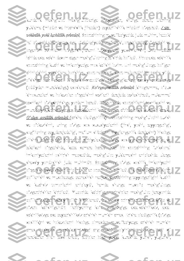 kundalik   mashg’ulot   mashg’ulotlariga   o’tayaptilar,   shunga   qarab,   ularning
yuklama   (miqdor   va   intensivlik   jihatdan)   qaytarilishlik   miqdori   o’zgaradi.   Asta-
sekinlik yoki izchillik prinsipi .   Sportchining muvaffaqiyatida juda muhim, hattoki
hal qiluvchi ahamiyatga ega. Fiziologiyadan ma’lumki, organlarning o’zgarishi va
organizm   tizimlarini   o’zgarishi,   ularni   funksiyalarni   yaxshilanishi,   uzoq   muddat
ichida asta-sekin davom etgan mashg’ulotning ta’sirida bo’ladi. Biroq asta-sekinlik
sportchining kuchi va imkoniyatiga mos kelishi  lozim. Uni mashg’ulotga bo’lgan
chiniqishini yaxshilana borishiga, sport natijalari, sport mahoratini bir necha yilda
o’sishga   olib   keladi.   O’rgatish   metodikasi   pedagogikaning   asosiy   qoidalariga
(oddiydan   murakkabga)   asoslanadi.   Ko’rgazmalilik   prinsipi   kinogramma,   o’quv
kinosuratlari   va   hokazolar   o’rgatishni   sezilarli   darajada   tezlashtiradi,   mukammal
texnikani   o’zlashtirishga   yordam   beradi.   O’rganishda   sportchilarni   texnikasini   va
murabbiyni ko’rsatayotgan harakatlarini katta diqqat, e’tibor bilan kuzatish kerak. 
O’ziga   xoslilik   prinsipi   (erisha   oladiganlilik)   -   sportchining   mashg’ulotini   tuzish
va   o’tkazishni,   uning   o’ziga   xos   xususiyatlarini   (jinsi,   yoshi,   tayyorgarligi,
sog’liqning   qay   darajadaligi,   ma’lum   sifatlarini   rivojlanganlik   darajasini)   hisobga
olishni   talab   qiladi.   Sportchini   tarbiyalashda   o’ziga   xos   yondoshish,   texnika   va
taktikani   o’rgatishda,   katta   samara   beradi.   Har   bir   sportchining   funksional
imkoniyatlarini   oshirish   maqsadida,   mashg’ulot   yuklamasini   aniqlashda   ularga
shaxsiy   yondoshish   juda   muhimdir.   Sportchining   o’ziga   xoslilik   imkoniyatini
o’rganish   avvalombor   aniq   mashqlar   orqali   olib   boriladi.   Bu   mashqlarning   doim
qo’llanishi   va   musobaqaga   qatnashish   natijasi   sportchining   tayyorgarligini   kuchli
va   kuchsiz   tomonlarini   aniqlaydi,   hamda   shunga   muvofiq   mashg’ulotga
o’zgartirishlar   kiritiladi.   Yuqorida   keltirilgan   prinsiplar   mashg’ulot   jarayonida
qo’llaniladigan   asosiy   hollar   hisoblanadi,   bu   asosiy   prinsiplar   o’zaro   bog’liq   va
o’zaro   kelishilgandir.   Tarbiyaning   ko’p   qirraliligiga   asta-sekinliksiz,   asta-
sekinliksizga esa qaytarishliksiz erishish mumkin emas. Erisha oladiganlik (o’ziga
xoslilik)ni   va   hokazolarni   hisobga   olmasdan   muvaffaqiyatga   erishish   mumkin
emas.   Basketbol   mamlakatimizdagi   eng   mashhur   o'yinlardan   biridir.   Turli   xil
harakatlar   bilan   tavsiflanadi;   raqiblar   bilan   yakka   kurashda   yurish,   yugurish, 