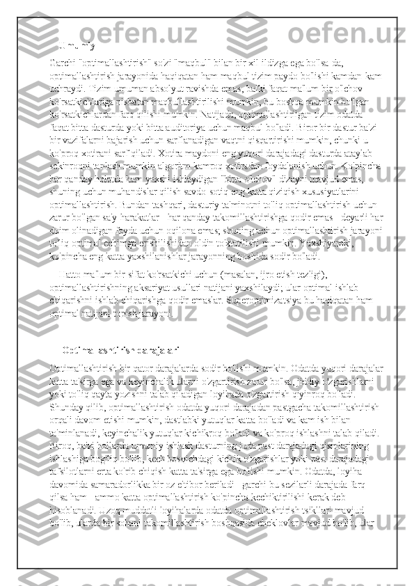 Umumiy
Garchi "optimallashtirish" so'zi "maqbul" bilan bir xil ildizga ega bo'lsa-da, 
optimallashtirish jarayonida haqiqatan ham maqbul tizim paydo bo'lishi kamdan-kam
uchraydi. Tizim umuman absolyut ravishda emas, balki faqat ma'lum bir o'lchov 
ko'rsatkichlariga nisbatan maqbullashtirilishi mumkin, bu boshqa mumkin bo'lgan 
ko'rsatkichlardan farq qilishi mumkin. Natijada, optimallashtirilgan tizim odatda 
faqat bitta dasturda yoki bitta auditoriya uchun maqbul bo'ladi. Biror bir dastur ba'zi 
bir vazifalarni bajarish uchun sarflanadigan vaqtni qisqartirishi mumkin, chunki u 
ko'proq xotirani sarf qiladi. Xotira maydoni eng yuqori darajadagi dasturda ataylab 
sekinroqni tanlash mumkin algoritm kamroq xotiradan foydalanish uchun. Ko'pincha 
har qanday holatda ham yaxshi ishlaydigan "bitta o'lchov" dizayni mavjud emas, 
shuning uchun muhandislar qilish savdo-sotiq eng katta qiziqish xususiyatlarini 
optimallashtirish. Bundan tashqari, dasturiy ta'minotni to'liq optimallashtirish uchun 
zarur bo'lgan sa'y-harakatlar - har qanday takomillashtirishga qodir emas - deyarli har
doim olinadigan foyda uchun oqilona emas; shuning uchun optimallashtirish jarayoni
to'liq optimal echimga erishilishidan oldin to'xtatilishi mumkin. Yaxshiyamki, 
ko'pincha eng katta yaxshilanishlar jarayonning boshida sodir bo'ladi.
    Hatto ma'lum bir sifat ko'rsatkichi uchun (masalan, ijro etish tezligi), 
optimallashtirishning aksariyat usullari natijani yaxshilaydi; ular optimal ishlab 
chiqarishni ishlab chiqarishga qodir emaslar. Superoptimizatsiya bu haqiqatan ham 
optimal natijani topish jarayoni.
      Optimallashtirish darajalari
Optimallashtirish bir qator darajalarda sodir bo'lishi mumkin. Odatda yuqori darajalar
katta ta'sirga ega va keyinchalik ularni o'zgartirish zarur bo'lsa, jiddiy o'zgarishlarni 
yoki to'liq qayta yozishni talab qiladigan loyihada o'zgartirish qiyinroq bo'ladi. 
Shunday qilib, optimallashtirish odatda yuqori darajadan pastgacha takomillashtirish 
orqali davom etishi mumkin, dastlabki yutuqlar katta bo'ladi va kam ish bilan 
ta'minlanadi, keyinchalik yutuqlar kichikroq bo'ladi va ko'proq ishlashni talab qiladi. 
Biroq, ba'zi hollarda umumiy ishlash dasturning juda past darajadagi qismlarining 
ishlashiga bog'liq bo'lib, kech bosqichdagi kichik o'zgarishlar yoki past darajadagi 
tafsilotlarni erta ko'rib chiqish katta ta'sirga ega bo'lishi mumkin. Odatda, loyiha 
davomida samaradorlikka bir oz e'tibor beriladi - garchi bu sezilarli darajada farq 
qilsa ham - ammo katta optimallashtirish ko'pincha kechiktirilishi kerak deb 
hisoblanadi. Uzoq muddatli loyihalarda odatda optimallashtirish tsikllari mavjud 
bo'lib, ularda bir sohani takomillashtirish boshqasida cheklovlar mavjud bo'lib, ular  