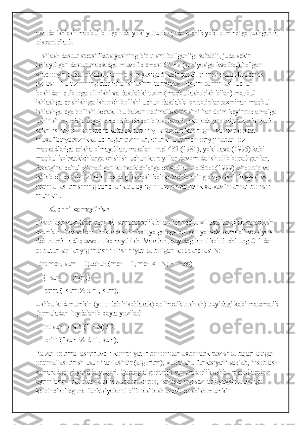 odatda ishlash maqbul bo'lganida yoki yutuqlar juda kichik yoki qimmatga tushganda
qisqartiriladi.
  Ishlash dastur spetsifikatsiyasining bir qismi bo'lganligi sababli, juda sekin 
ishlaydigan dastur maqsadga muvofiq emas: 60 Hz (soniyasiga kvadrat) bo'lgan 
videoo'yin qabul qilinadi, ammo soniyasiga 6 kadr qabul qilinishi mumkin emas. 
ishlash - bu tizimning etarlicha ishlashini ta'minlay olishini ta'minlash uchun 
boshidan e'tiborga olinishi va dastlabki tizim (maqbullashtirish bilan) maqbul 
ishlashga erishishiga ishonch bo'lishi uchun dastlabki prototiplar taxminan maqbul 
ishlashga ega bo'lishi kerak. Bu ba'zan optimallashtirishni har doim keyinroq amalga 
oshirish mumkin degan e'tiqodda chiqarib tashlanadi, natijada prototip tizimlar juda 
sekin ishlaydi - ko'pincha kattalik tartibi yoki undan ko'prog'i - va oxir-oqibat 
muvaffaqiyatsizlikka uchragan tizimlar, chunki ular me'moriy jihatdan o'z 
maqsadlariga erisha olmaydilar, masalan Intel 432 (1981); yoki Java (1995) kabi 
maqbul ko'rsatkichlarga erishish uchun ko'p yillar davomida ish olib boradiganlar, 
faqatgina qabul qilinadigan ko'rsatkichlarga erishdilar HotSpot (1999). Prototip va 
ishlab chiqarish tizimi o'rtasidagi ishlash ko'rsatkichlarining o'zgarishi darajasi va 
optimallashtirishning qanchalik qulayligi muhim noaniqlik va xavf manbai bo'lishi 
mumkin.
        Kuchni kamaytirish
Hisoblash vazifalari turli xil samaradorlik bilan bir necha xil usullar bilan bajarilishi 
mumkin. Ekvivalent funktsional imkoniyatga ega bo'lgan yanada samarali versiya a 
deb nomlanadi quvvatni kamaytirish. Masalan, quyidagilarni ko'rib chiqing C 1 dan 
to butun sonlar yig'indisini olish niyatida bo'lgan kod parchasi N:
  int men, sum = 0;uchun (men = 1; men <= N; ++men) 
    {  sum += men;}
     printf("sum:% d n", sum);
Ushbu kod mumkin (yo'q deb hisoblasak) arifmetik toshish) quyidagi kabi matematik
formuladan foydalanib qayta yoziladi:
    int sum = N * (1 + N) / 2;
     printf("sum:% d n", sum);
Ba'zan optimallashtiruvchi kompilyator tomonidan avtomatik ravishda bajariladigan 
optimallashtirish usulni tanlashdir (algoritm), xuddi shu funktsiyani saqlab, hisoblash 
samaradorligi yanada yuqori. Qarang algoritmik samaradorlik ushbu metodlarning 
ayrimlarini muhokama qilish uchun. Biroq, ishlashning sezilarli yaxshilanishiga 
ko'pincha begona funktsiyalarni olib tashlash orqali erishish mumkin. 