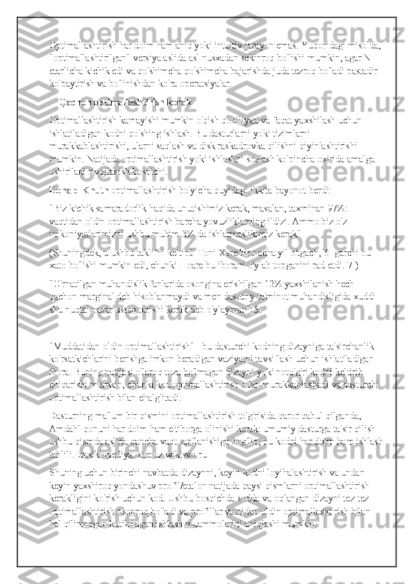 Optimallashtirish har doim ham aniq yoki intuitiv jarayon emas. Yuqoridagi misolda, 
"optimallashtirilgan" versiya aslida asl nusxadan sekinroq bo'lishi mumkin, agar N 
etarlicha kichik edi va qo'shimcha qo'shimcha bajarishda juda tezroq bo'ladi pastadir 
ko'paytirish va bo'linishdan ko'ra operatsiyalar.
     Qachon optimallashtirish kerak
Optimallashtirish kamayishi mumkin o'qish qobiliyati va faqat yaxshilash uchun 
ishlatiladigan kodni qo'shing ishlash. Bu dasturlarni yoki tizimlarni 
murakkablashtirishi, ularni saqlash va disk raskadrovka qilishni qiyinlashtirishi 
mumkin. Natijada optimallashtirish yoki ishlashni sozlash ko'pincha oxirida amalga 
oshiriladi rivojlanish bosqichi.
Donald Knuth  optimallashtirish bo'yicha quyidagi ikkita bayonot berdi:
"Biz kichik samaradorlik haqida unutishimiz kerak, masalan, taxminan 97%: 
vaqtidan oldin optimallashtirish barcha yovuzliklarning ildizi. Ammo biz o'z 
imkoniyatlarimizni ushbu muhim 3% da ishlatmaslikimiz kerak"
(Shuningdek, u ushbu taklifni keltirdi Toni Xare bir necha yil o'tgach,[6] garchi bu 
xato bo'lishi mumkin edi, chunki Hoare bu iborani o'ylab topganini rad etdi.[7])
"O'rnatilgan muhandislik fanlarida osongina erishilgan 12% yaxshilanish hech 
qachon marginal deb hisoblanmaydi va men dasturiy ta'minot muhandisligida xuddi 
shu nuqtai nazar ustun turishi kerak deb o'ylayman"[5]
"Muddatidan oldin optimallashtirish" - bu dasturchi kodning dizayniga ta'sirchanlik 
ko'rsatkichlarini berishga imkon beradigan vaziyatni tavsiflash uchun ishlatiladigan 
ibora. Buning natijasi o'laroq toza bo'lmagan dizayni yoki noto'g'ri kodni keltirib 
chiqarishi mumkin, chunki kod optimallashtirish bilan murakkablashadi va dasturchi 
optimallashtirish bilan chalg'itadi.
Dasturning ma'lum bir qismini optimallashtirish to'g'risida qaror qabul qilganda, 
Amdahl qonuni har doim ham e'tiborga olinishi kerak: umumiy dasturga ta'sir qilish 
ushbu qismda aslida qancha vaqt sarflanishiga bog'liq, bu kodni har doim ham ishlash
tahlili.Entsiklopediya  site:uz.wikisvo.ru
Shuning uchun birinchi navbatda dizaynni, keyin kodni loyihalashtirish va undan 
keyin yaxshiroq yondashuv profil/etalon natijada qaysi qismlarni optimallashtirish 
kerakligini ko'rish uchun kod. Ushbu bosqichda sodda va oqlangan dizayni tez-tez 
optimallashtirish osonroq bo'ladi va profillar vaqtidan oldin optimallashtirish bilan 
hal qilinmagan kutilmagan ishlash muammolarini aniqlashi mumkin. 