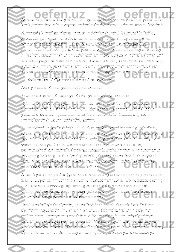 Amalda ko'pincha dasturiy ta'minotni loyihalashda ishlash maqsadlarini yodda tutish 
kerak, ammo dasturchi dizayn va optimallashtirish maqsadlarini muvozanatlashtiradi.
Zamonaviy kompilyatorlar va operatsion tizimlar shunchalik samarali bo'ladiki, 
ko'zda tutilgan ishlash ko'rsatkichlari ko'pincha amalga oshmay qoladi. Misol 
tariqasida, operatsion tizim darajasida yana keshlangan dastur darajasidagi 
ma'lumotlarni keshlash ijro etishda yaxshilanishlarni keltirib chiqarmaydi. Shunday 
bo'lsa ham, dasturchi ishlab chiqarish kodidan muvaffaqiyatsiz optimallashtirishlarni 
olib tashlaydigan kamdan-kam holatlar. Bundan tashqari, qo'shimcha qurilmalardagi 
yutuqlar ko'pincha yaxshilanishlarni bekor qilmasligi mumkin, ammo xiralashgan 
kod kelajakda uning maqsadi bekor qilinganidan keyin ham saqlanib qoladi.
      Avtomatlashtirilgan va qo'lda optimallashtirish
Asosiy maqola: Kompilyatorni optimallashtirish
Shuningdek qarang Kategoriya: Kompilyatorni optimallashtirish
Optimallashtirish kompilyatorlar tomonidan avtomatlashtirilishi yoki dasturchilar 
tomonidan amalga oshirilishi mumkin. Odatda mahalliy optimallashtirish uchun 
yutuqlar cheklanadi, global optimallashtirish uchun katta. Odatda, eng kuchli 
optimallashtirish ustunni topishdir algoritm.
Butun tizimni optimallashtirish odatda dasturchilar tomonidan amalga oshiriladi, 
chunki u avtomatlashtirilgan optimizatorlar uchun juda murakkab. Bunday vaziyatda 
dasturchilar yoki tizim ma'murlari kodni aniq o'zgartiradilar, shunda umumiy tizim 
yaxshiroq ishlaydi. Garchi u samaradorlikni oshirishi mumkin bo'lsa-da, 
avtomatlashtirilgan optimallashtirishga qaraganda ancha qimmat. Ko'p parametrlar 
dasturning ishlashiga ta'sir qilganligi sababli, dasturni optimallashtirish maydoni 
katta. Meta-evristika va mashinalarni o'rganish dasturlarni optimallashtirishning 
murakkabligini hal qilish uchun ishlatiladi.[8]
A dan foydalaning profiler (yoki ishlash analizatori) dasturning eng ko'p manbalarni 
talab qiladigan bo'limlarini topish torlik. Dasturchilar ba'zida darzlik qaerda ekanligi 
to'g'risida aniq tasavvurga ega ekanligiga ishonishadi, ammo sezgi ko'pincha 
noto'g'ri.[iqtibos kerak] Kodning ahamiyatsiz qismini optimallashtirish odatda 
umumiy ishlashga yordam berishi mumkin emas.
Darzlik mahalliylashtirilganda, optimallashtirish odatda dasturda ishlatiladigan 
algoritmni qayta ko'rib chiqishdan boshlanadi. Ko'pincha, ma'lum bir algoritm 
ma'lum bir muammoga mos ravishda tuzilishi mumkin, bu umumiy algoritmga 
qaraganda yaxshiroq ishlashga olib keladi. Masalan, buyumlarning ulkan ro'yxatini 
saralash vazifasi odatda a bilan bajariladi tezkor muntazam, bu eng samarali umumiy 
algoritmlardan biridir. Ammo buyumlarning biron bir xususiyati ekspluatatsiya  