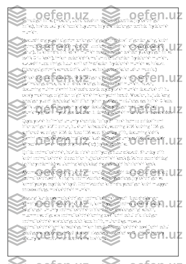 qilinadigan bo'lsa (masalan, ular allaqachon ma'lum bir tartibda joylashtirilgan 
bo'lsa), boshqa usul yoki hattoki buyurtma bo'yicha odatlangan tartibda foydalanish 
mumkin.
Dasturchi eng yaxshi algoritm tanlanganligiga ishonch hosil qilgandan so'ng, kodni 
optimallashtirishni boshlash mumkin. Looplarni echib olish mumkin (pastki tsikl 
uchun), bu ko'pincha olib kelishi mumkin pastroq haddan tashqari yuklaydigan bo'lsa 
tezlik CPU keshi), imkon qadar kichik ma'lumotlar turlaridan foydalanish mumkin, 
suzuvchi nuqta o'rniga butun sonli arifmetikadan foydalanish mumkin va hokazo. 
(Qarang algoritmik samaradorlik ushbu va boshqa texnikalar uchun maqola.)
Ishlashdagi to'siqlar dasturda ishlatiladigan algoritmlar yoki ma'lumotlar 
tuzilmalariga emas, balki til cheklovlariga bog'liq bo'lishi mumkin. Ba'zan, 
dasturning muhim qismini boshqacha tarzda qayta yozish mumkin dasturlash tili bu 
asosiy mashinaga to'g'ridan-to'g'ri kirish imkoniyatini beradi. Masalan, bu juda keng 
tarqalgan yuqori darajadagi kabi tillar Python yozilgan modullarga ega bo'lish C katta
tezlik uchun. C da allaqachon yozilgan dasturlarda yozilgan modullar bo'lishi 
mumkin yig'ilish. In yozilgan dasturlar D. dan foydalanishi mumkin inline assembler.
Qayta yozish bo'limlari umumiy sharoitda "to'laydi" "bosh barmoq qoidasi"nomi 
bilan tanilgan 90/10 qonun, bu shuni ko'rsatadiki, vaqtning 90% kodning 10% ga 
sarflanadi va qolgan 90% da faqat 10% vaqt. Shunday qilib, dasturning kichik 
qismini optimallashtirishga intellektual kuch sarflash umumiy tezlikka katta ta'sir 
ko'rsatishi mumkin - agar to'g'ri qism (lar) joylashgan bo'lsa.
Qo'lda optimallashtirish, ba'zida o'qish qobiliyatiga putur etkazadi. Shunday qilib 
kodni optimallashtirish diqqat bilan hujjatlashtirilishi kerak (afzalroq qator ichidagi 
izohlar yordamida) va ularning kelajakdagi rivojiga ta'siri baholanishi kerak.
Avtomatlashtirilgan optimallashtirishni amalga oshiruvchi dastur an deb nomlanadi 
optimallashtiruvchi. Ko'pgina optimizatorlar kompilyatorlarga joylashtirilgan va 
kompilyatsiya paytida ishlaydi. Optimizatorlar ko'pincha yaratilgan kodni muayyan 
protsessorlarga moslashtirishi mumkin.
Bugungi kunda avtomatlashtirilgan optimallashtirish deyarli faqat cheklangan 
kompilyatorni optimallashtirish. Ammo, kompilyatorni optimallashtirish odatda 
belgilangan umumiy optimallashtirish to'plami bilan cheklanganligi sababli, 
muammo va tilga xos optimallashtirishlarning tavsiflarini qabul qila oladigan 
optimallashtirish vositalariga talab katta bo'lib, muhandisga maxsus 
optimallashtirishlarni ko'rsatishga imkon beradi. Optimallashtirish tavsiflarini qabul 
qiladigan vositalar chaqiriladi dasturni o'zgartirish tizimlari va C ++ kabi haqiqiy 
dasturiy ta'minot tizimlarida qo'llanila boshlandi. 