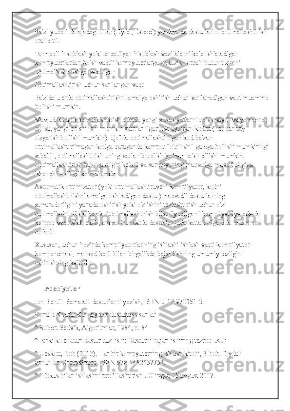 Ba'zi yuqori darajadagi tillar (Eyfel, Esterel) yordamida dasturlarini optimallashtirish 
oraliq til.
Tarmoqli hisoblash yoki tarqatilgan hisoblash vazifalarni ko'p ishlatadigan 
kompyuterlardan bo'sh vaqtli kompyuterlarga o'tkazish orqali butun tizimni 
optimallashtirishga qaratilgan.
Optimallashtirish uchun sarflangan vaqt
Ba'zida u erda optimallashtirishni amalga oshirish uchun sarflanadigan vaqt muammo
bo'lishi mumkin.
Mavjud kodni optimallashtirish odatda yangi xususiyatlarni qo'shmaydi va yomonroq
bo'lsa, yangi qo'shilishi mumkin xatolar ilgari ishlaydigan kodda (har qanday 
o'zgarish bo'lishi mumkin). Qo'lda optimallashtirilgan kod ba'zan 
optimallashtirilmagan kodga qaraganda kamroq "o'qilishi" ga ega bo'lishi mumkinligi
sababli, optimallashtirish uning saqlanib qolishiga ham ta'sir qilishi mumkin. 
Optimallashtirish bahoga to'g'ri keladi va sarmoyaning maqsadga muvofiqligiga 
ishonch hosil qilish muhimdir.
Avtomatik optimizator (yoki optimallashtiruvchi kompilyator, kodni 
optimallashtirishni amalga oshiradigan dastur) maqsadli dasturlarning 
samaradorligini yanada oshirish yoki o'z ishini tezlashtirish uchun o'zi 
optimallashtirilishi kerak. Optimallashtirish bilan "yoqilgan" kompilyatsiya odatda 
ko'proq vaqt talab etadi, ammo bu odatda dasturlar juda katta bo'lganida muammo 
bo'ladi.
Xususan, uchun hozirda kompilyatorlar ning ishlashi ishlash vaqti kompilyator 
komponentasi, maqsad kodi bilan birgalikda bajarilishning umumiy tezligini 
oshirishning kalitidir.
      Adabiyotlar
Jon Bentli: Samarali dasturlarni yozish, ISBN   0-13-970251-2.
Donald Knuth: Kompyuter dasturlash san'ati
^ Robert Sedvik, Algoritmlar, 1984, p. 84
^ Ichki ko'chadan dastur tuzilishi: Dasturni bajarilishining tezroq usuli
^ Ueskott, Bob (2013). Har bir kompyuterning ishlash kitobi, 3-bob: foydali 
qonunlar. CreateSpace. ISBN   978-1482657753.
^ "Fokus bilan ishlashni profillashtirish". Olingan 15 avgust 2017. 