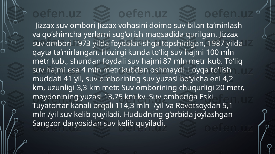      Jizzax suv ombori Jizzax vohasini doimo suv bilan ta‘minlash 
va qo‘shimcha yerlarni sug’orish maqsadida qurilgan. Jizzax 
suv ombori 1973 yilda foydalanishga topshirilgan, 1987 yilda 
qayta ta‘mirlangan. Hozirgi kunda to‘liq suv hajmi 100 mln 
metr kub., shundan foydali suv hajmi 87 mln metr kub. To‘liq 
suv hajmi esa 4 mln metr kubdan oshmaydi. Loyqa to‘lish 
muddati 41 yil, suv omborining suv yuzasi bo‘yicha eni 4,2 
km, uzunligi 3,3 km metr. Suv omborining chuqurligi 20 metr, 
maydonining yuzasi 13,75 km kv. Suv omboriga Eski 
Tuyatortar kanali orqali 114,3 mln  /yil va Rovotsoydan 5,1 
mln /yil suv kelib quyiladi. Hududning g‘arbida joylashgan 
Sangzor daryosidan suv kelib quyiladi.  