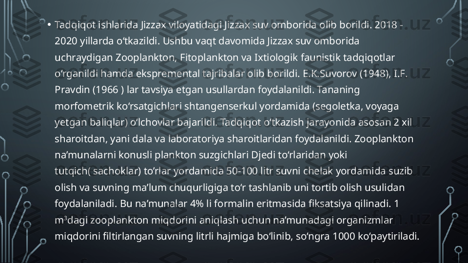 • Tadqiqot ishlarida Jizzax viloyatidagi Jizzax suv omborida olib borildi. 2018 - 
2020 yillarda o‘tkazildi. Ushbu vaqt davomida Jizzax suv omborida 
uchraydigan Zooplankton, Fitoplankton va Ixtiologik faunistik tadqiqotlar 
o‘rganildi hamda ekspremental tajribalar olib borildi. E .K.Suvorov (1948),  I . F . 
Pravdin  (1966 ) lar tavsiya etgan usullardan foydalanildi. Tananing 
morfometrik ko‘rsatgichlari shtangenserkul yordamida (segoletka, voyaga 
yetgan baliqlar) o‘lchovlar bajarildi.  Tadqiqot o‘tkazish jarayonida asosan 2 xil 
sharoitdan, yani dala va laboratoriya sharoitlaridan foydalanildi.  Zooplankton 
na’munalarni konusli plankton suzgichlari Djedi to‘rlaridan yoki 
tutqich (  sachoklar ) to’rlar  yordamida  50 - 100  litr suvni chelak yordamida suzib 
olish va suvning ma’lum chuqurligiga to‘r tashlanib uni tortib olish usuli dan  
foydalaniladi. Bu na’munalar 4% li formalin eritmasida fiksatsiya qilinadi. 1 
m 3
dagi zooplankton miqdorini aniqlash uchun na’munadagi organizmlar 
miqdorini filtirlangan suvning litrli hajmiga bo‘linib, so‘ngra 1000 ko‘paytiriladi.   