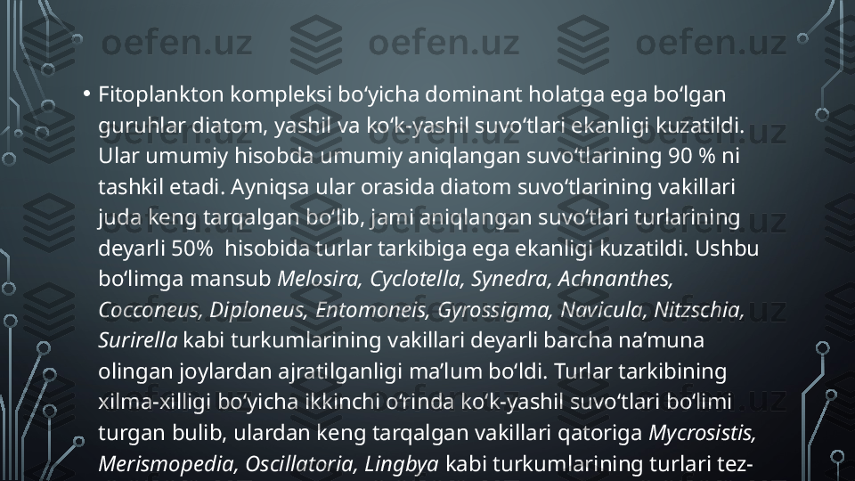 • Fitoplankton kompleksi bo‘yicha dominant holatga ega bo‘lgan 
guruhlar diatom, yashil va ko‘k-yashil suvo‘tlari ekanligi kuzatildi. 
Ular umumiy hisobda umumiy aniqlangan suvo‘tlarining 90 % ni 
tashkil etadi. Ayniqsa ular orasida diatom suvo‘tlarining vakillari 
juda keng tarqalgan bo‘lib, jami aniqlangan suvo‘tlari turlarining 
deyarli 50%  hisobida turlar tarkibiga ega ekanligi kuzatildi. Ushbu 
bo‘limga mansub  Melosira, Cyclotella, Synedra, Achnanthes, 
Cocconeus, Diploneus, Entomoneis, Gyrossigma, Navicula, Nitzschia, 
Surirella  kabi turkumlarining vakillari deyarli barcha na’muna 
olingan joylardan ajratilganligi ma’lum bo‘ldi. Turlar tarkibining 
xilma-xilligi bo‘yicha ikkinchi o‘rinda ko‘k-yashil suvo‘tlari bo‘limi 
turgan bulib, ulardan keng tarqalgan vakillari qatoriga  Mycrosistis, 
Merismopedia, Oscillatoria, Lingbya  kabi turkumlarining turlari tez-
tez uchrab turdi.  