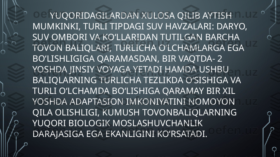 YUQORIDAGILARDAN XULOSA QILIB AYTISH 
MUMKINKI, TURLI TIPDAGI SUV HAVZALARI: DARYO, 
SUV OMBORI VA KO‘LLARIDAN TUTILGAN BARCHA 
TOVON BALIQLARI, TURLICHA O‘LCHAMLARGA EGA 
BO‘LISHLIGIGA QARAMASDAN, BIR VAQTDA- 2 
YOSHDA JINSIY VOYAGA YETADI HAMDA USHBU 
BALIQLARNING TURLICHA TEZLIKDA O‘SISHIGA VA 
TURLI O‘LCHAMDA BO‘LISHIGA QARAMAY BIR XIL 
YOSHDA ADAPTASION IMKONIYATINI NOMOYON 
QILA OLISHLIGI, KUMUSH TOVONBALIQLARNING 
YUQORI BIOLOGIK MOSLASHUVCHANLIK 
DARA JASIGA EGA EKANLIGINI KO‘RSATADI.  