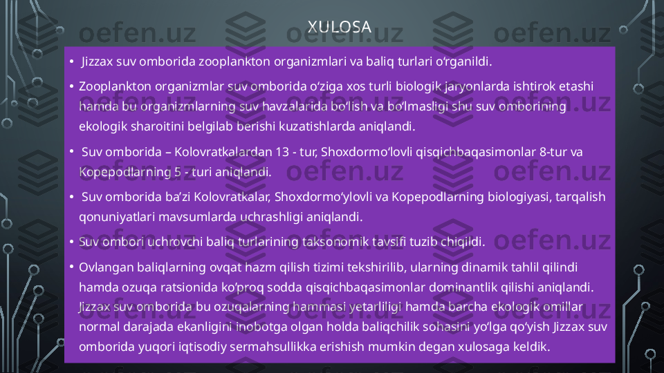 X ULOSA
•   Jizzax suv omborida zooplankton organizmlari va baliq turlari o‘rganildi.
• Zooplankton organizmlar suv omborida o‘ziga xos turli biologik jaryonlarda ishtirok etashi 
hamda bu organizmlarning suv havzalarida bo‘lish va bo‘lmasligi shu suv omborining 
ekologik sharoitini belgilab berishi kuzatishlarda aniqlandi.
•   Suv omborida – Kolovratkalardan 13 - tur, Shoxdormo‘lovli qisqichbaqasimonlar 8-tur va 
Kopepodlarning 5 - turi aniqlandi.
•   Suv omborida ba’zi Kolovratkalar, Shoxdormo‘ylovli va Kopepodlarning biologiyasi, tarqalish 
qonuniyatlari mavsumlarda uchrashligi aniqlandi.
• Suv ombori uchrovchi baliq turlarining taksonomik tavsifi tuzib chiqildi.
• Ovlangan baliqlarning ovqat hazm qilish tizimi tekshirilib, ularning dinamik tahlil qilindi 
hamda ozuqa ratsionida ko’proq sodda qisqichbaqasimonlar dominantlik qilishi aniqlandi. 
Jizzax suv omborida bu ozuqalarning hammasi yetarliligi hamda barcha ekologik omillar 
normal darajada ekanligini inobotga olgan holda baliqchilik sohasini yo‘lga qo‘yish Jizzax suv 
omborida yuqori iqtisodiy sermahsullikka erishish mumkin degan xulosaga keldik.    