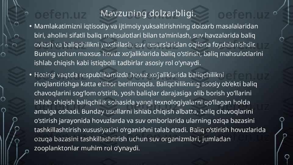 Mav zuning dolzarbligi . 
• Mamlakatimizni iqtisodiy va ijtimoiy yuksaltirishning dolzarb masalalaridan 
biri, aholini sifatli baliq mahsulotlari bilan ta’minlash, suv havzalarida baliq 
ovlash va baliqchilikni yaxshilash, suv resurslaridan oqilona foydalanishdir. 
Buning uchun maxsus hovuz xo‘jaliklarida baliq o‘stirish, baliq mahsulotlarini 
ishlab chiqish kabi istiqbolli tadbirlar asosiy rol o‘ynaydi.
• Hozirgi vaqtda respublikamizda hovuz xo‘jaliklarida baliqchilikni 
rivojlantirishga katta e’tibor berilmoqda. Baliqchilikning asosiy ob’ekti baliq 
chavoqlarini sog‘lom o‘stirib, yosh baliqlar darajasiga olib borish yo‘llarini 
ishlab chiqish baliqchilik sohasida yangi texnologiyalarni qo‘llagan holda 
amalga oshadi. Bunday usullarni ishlab chiqish albatta, baliq chavoqlarini 
o‘stirish jarayonida hovuzlarda va suv omborlarida ularning oziqa bazasini 
tashkillashtirish xususiyatini o‘rganishni talab etadi. Baliq o‘stirish hovuzlarida 
ozuqa bazasini tashkillashtirish uchun suv organizmlari, jumladan 
zooplanktonlar muhim rol o‘ynaydi.  