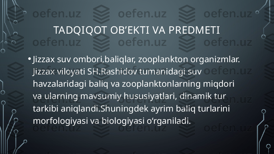 TADQI QOT OB’EKTI  VA PREDMETI
• Jizzax suv ombori,baliqlar, zooplankton organizmlar. 
Jizzax viloyati SH.Rashidov tumanidagi suv 
havzalaridagi baliq va zooplanktonlarning miqdori 
va ularning mavsumiy hususiyatlari, dinamik tur 
tarkibi aniqlandi.Shuningdek ayrim baliq turlarini 
morfologiyasi va biologiyasi o‘rganiladi.  