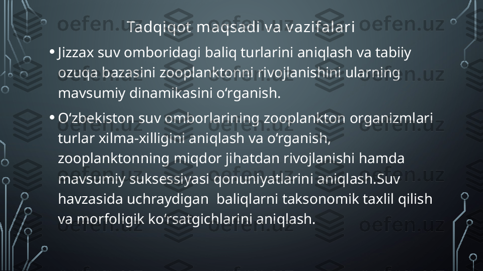 Tadqiqot  maqsadi v a v azifalari
• Jizzax suv omboridagi baliq turlarini aniqlash va tabiiy 
ozuqa bazasini zooplanktonni rivojlanishini ularning 
mavsumiy dinamikasini o‘rganish.
• O‘zbekiston suv omborlarining zooplankton organizmlari 
turlar xilma-xilligini aniqlash va o‘rganish, 
zooplanktonning miqdor jihatdan rivojlanishi hamda 
mavsumiy suksessiyasi qonuniyatlarini aniqlash.Suv 
havzasida uchraydigan  baliqlarni taksonomik taxlil qilish 
va morfoligik ko‘rsatgichlarini aniqlash.  