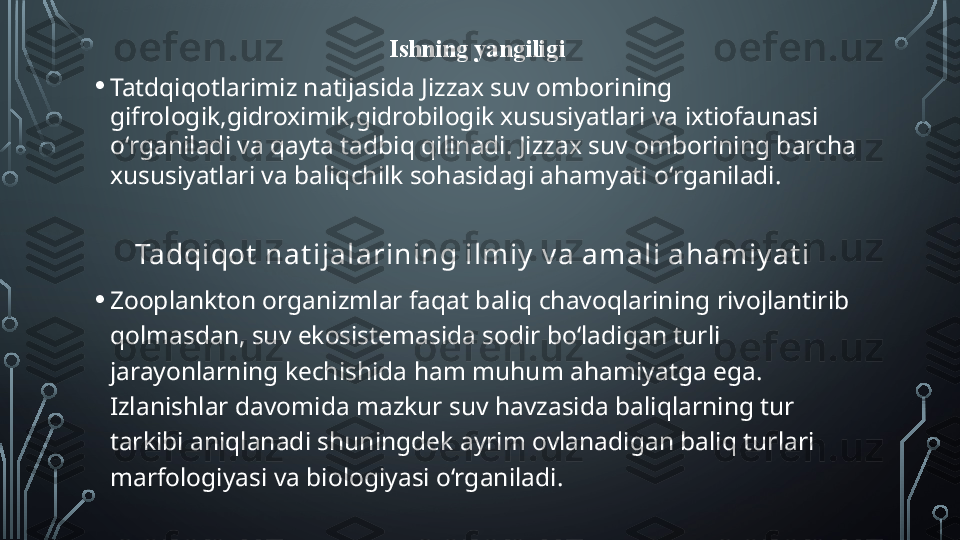 Ishning yangiligi
• Tatdqiqotlarimiz natijasida Jizzax suv omborining 
gifrologik,gidroximik,gidrobilogik xususiyatlari va ixtiofaunasi 
o ‘ rganiladi va qayta tadbiq qilinadi. Jizzax suv omborining barcha 
xususiyatlari va baliqchilk sohasidagi ahamyati o ‘rganiladi.
Tadqi qot  nat i jalarining i lmi y  v a amal i ahamiy at i  
• Zooplankton organizmlar faqat baliq chavoqlarining rivojlantirib 
qolmasdan, suv ekosistemasida sodir bo‘ladigan turli 
jarayonlarning kechishida ham muhum ahamiyatga ega. 
Izlanishlar davomida mazkur suv havzasida baliqlarning tur 
tarkibi aniqlanadi shuningdek ayrim ovlanadigan baliq turlari 
marfologiyasi va biologiyasi o‘rganiladi.   