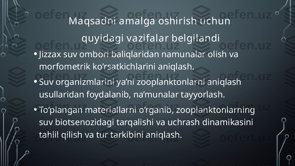 Maqsadni amalga oshirish uchun 
quy idagi v azifalar belgilandi
• Jizzax suv ombori b aliq laridan namunalar  olish  va 
morfometrik ko‘rsatkichlarini aniqlash.
• Suv organizmlarini ya’ni zooplanktonlarni aniqlash 
usullaridan foydalanib,  na’munalar  tayyorlash.
• To‘plangan materiallarni o‘rganib, zooplanktonlarning 
suv biotsenozidagi   tarqalishi va uchrash dinamikasini 
tahlil qilish va tur tarkibini aniqlash.   