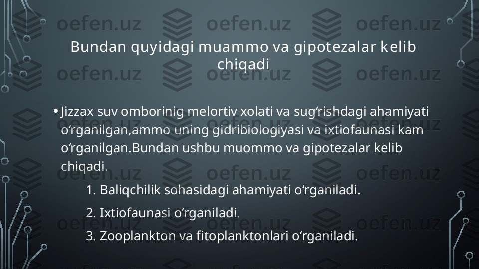 Bundan quy idagi muammo v a gipot ezalar k elib 
chiqadi
• Jizzax suv omborinig melortiv xolati va sug‘rishdagi ahamiyati 
o‘rganilgan,ammo uning gidribiologiyasi va ixtiofaunasi kam 
o‘rganilgan.Bundan ushbu muommo va gipotezalar kelib 
chiqadi.
1. Baliqchilik sohasidagi ahamiyati o‘rganiladi.
2. Ixtiofaunasi o‘rganiladi.
3. Zooplankton va fitoplanktonlari o‘rganiladi.  