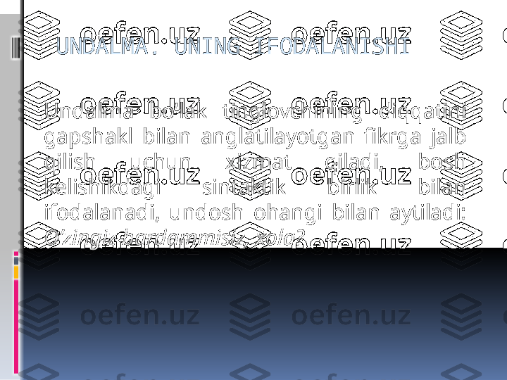 UNDALMA. UNING IFODALANISHI
Undalma  bo’lak  tinglovchining  diqqatini 
gapshakl  bilan  anglatilayotgan  fikrga  jalb 
qilish  uchun  xizmat  qiladi,  bosh 
kelishikdagi  sintaktik  birlik  bilan 
ifodalanadi,  undosh  ohangi  bilan  aytiladi: 
O’zingiz bardammisiz, xola?
  