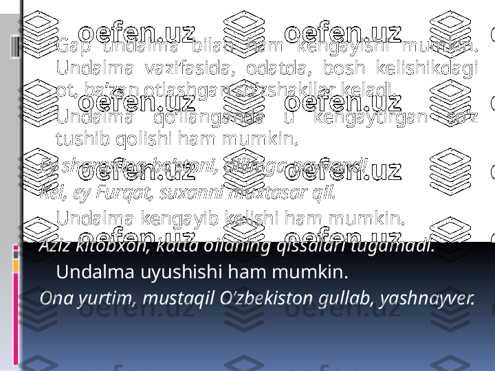    Gap  undalma  bilan  ham  kengayishi  mumkin. 
Undalma  vazifasida,  odatda,  bosh  kelishikdagi 
ot, ba’zan otlashgan so’zshakllar keladi.
Undalma  qo’llanganda  u  kengaytirgan  so’z 
tushib qolishi ham mumkin.
Ey sharqning bo’stoni, dilimga payvand!
Kel, ey Furqat, suxanni muxtasar qil.
Undalma kengayib kelishi ham mumkin.  
Aziz kitobxon, katta oilaning qissalari tugamadi.
Undalma uyushishi ham mumkin.
Ona yurtim, mustaqil O’zbekiston gullab, yashnayver. 