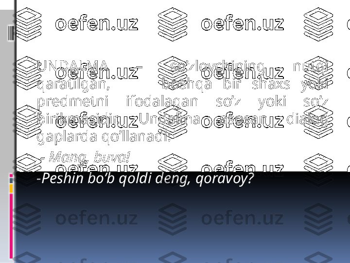   
UNDALMA  –  so’zlovchining  nutqi 
qaratilgan,          boshqa  bir  shaxs  yoki 
predmetni  ifodalagan  so’z  yoki  so’z 
birikmasidir.  Undalma  asosan  dialog 
gaplarda qo’llanadi:
  - Mang, buva!
-Peshin bo’b qoldi deng, qoravoy?
  