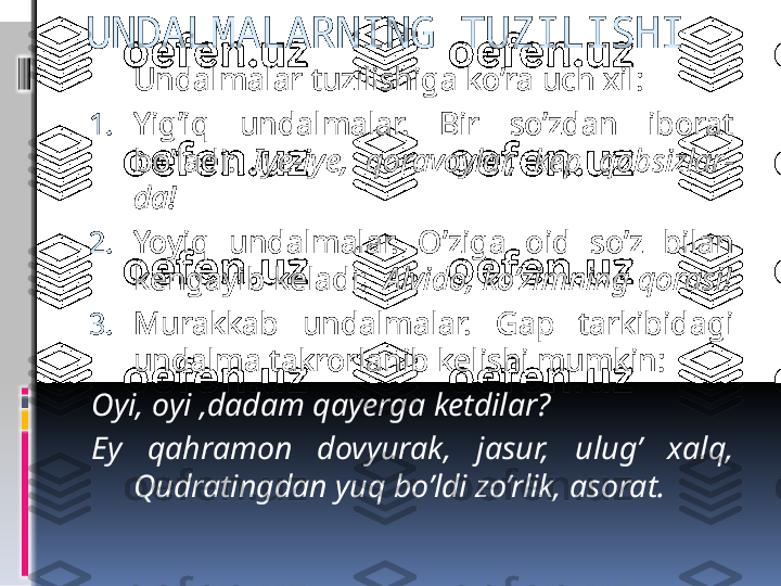 UNDALMALARNING TUZILISHI
Undalmalar tuzilishiga ko’ra uch xil:
1. Yig’iq  undalmalar.  Bir  so’zdan  iborat 
bo’ladi:  Iye-iye,  qoravoylar,  kep  qobsizlar-
da!
2. Yoyiq  undalmalar.  O’ziga  oid  so’z  bilan 
kengayib keladi:   Alvido, ko’zimning qorasi!
3. Murakkab  undalmalar.  Gap  tarkibidagi 
undalma takrorlanib kelishi mumkin:  
Oyi, oyi ,dadam qayerga ketdilar?
Ey  qahramon  dovyurak,  jasur,  ulug’  xalq, 
Qudratingdan yuq bo’ldi zo’rlik, asorat. 