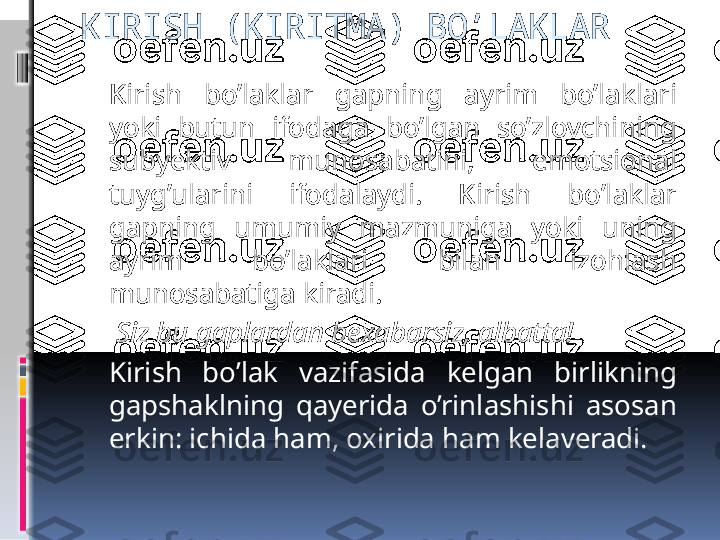 KIRISH (KIRITMA) BO’LAKLAR
Kirish  bo’laklar  gapning  ayrim  bo’laklari 
yoki  butun  ifodaga  bo’lgan  so’zlovchining 
subyektiv  munosabatini,  emotsional 
tuyg’ularini  ifodalaydi.  Kirish  bo’laklar 
gapning  umumiy  mazmuniga  yoki  uning 
ayrim  bo’laklari  bilan  izohlash 
munosabatiga kiradi.  
  Siz bu gaplardan bexabarsiz, albatta!
Kirish  bo’lak  vazifasida  kelgan  birlikning 
gapshaklning  qayerida  o’rinlashishi  asosan 
erkin: ichida ham, oxirida ham kelaveradi.
    