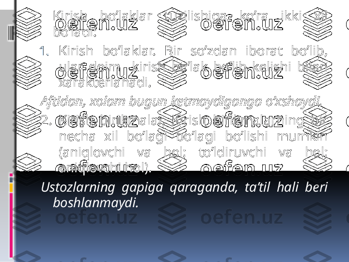   Kirish  bo’laklar  tuzilishiga  ko’ra  ikki  xil 
bo’ladi:
1. Kirish  bo’laklar.  Bir  so’zdan  iborat  bo’lib, 
ular  doim    kirish  bo’lak  bo’lib  kelishi  bilan 
xarakterlanadi. 
Aftidan, xolam bugun ketmaydiganga o’xshaydi.
2. Kirish  birikmalar.  Kirish  birikmalarning  bir 
necha  xil  bo’lagi  bo’lagi  bo’lishi  mumkin 
(aniqlovchi  va  hol;  to’ldiruvchi  va  hol; 
aniqlovchi hol).
Ustozlarning  gapiga  qaraganda,  ta’til  hali  beri 
boshlanmaydi.
      