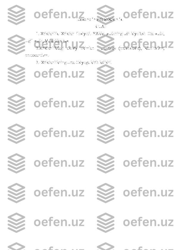 Jaxon dinlari: xristianlik
REJA:
1.   Xristianlik.   Xristian   iloxiyoti.   YAkka   xudoning   uch   kiyofasi:   Ota-xudo,
Ugil-xudo, Mukaddas rux. 
2. Xristianlikdagi   asosiy   okimlar   -   ortodoks   (pravoslavie),   katolitsizm,
protestantizm.
3.   Xristianlikning Urta Osiyoga kirib kelishi. 