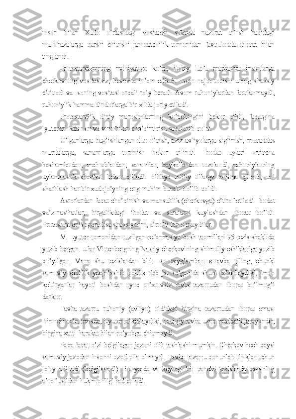 inson   bilan   Xudo   o’rtasidagi   vositachi   sifatida   nazorat   qilish   haqidagi
mulohazalarga   qarshi   chiqishi   jamoatchilik   tomonidan   favqulodda   diqqat   bilan
tinglandi.
Protestantizmning   mohiyatiga   ko’ra,   ilohiy   lutfu   marhamat   insonlarga
cherkovning   vositasisiz,   bevosita   in’om   etiladi.   Inson   najot   topishi   uning   shaxsiy
e’tiqodi va Isoning vositasi orqali ro’y beradi. Avom ruhoniylardan farqlanmaydi,
ruhoniylik hamma dindorlarga bir xilda joriy etiladi.
Protestantlik   diniy   marosimlarning   ko’pchiligini   bekor   qildi,   faqatgina
lyuteranlikda non va vino bilan cho’qintirish saqalanib qoldi.
O’lganlarga bag’ishlangan duo o’qish, aziz-avliyolarga sig’inish, muqaddas
murdalarga,   sanamlarga   topinish   bekor   qilindi.   Ibodat   uylari   ortiqcha
hashamlardan,   mehroblardan,   sanamlar,   haykallardan   tozalandi,   ruhoniylarning
uylanmaslik   shartlari   bekor   qilindi.   Bibliya   milliy   tillarga   tarjima   qilindi,   uni
sharhlash har bir xudojo’yning eng muhim burchi bo’lib qoldi.
Asrorlardan faqat cho’qinish va mansublik (cherkovga) e’tirof etiladi. Ibodat
va’z-nasihatlar,   birgalikdagi   ibodat   va   suralarni   kuylashdan   iborat   bo’ldi.
Protestantlar Bogorodisa shaxsiyatini, a’rofni tan olmaydilar.
M. Lyuter tomonidan tuzilgan reformasiya bosh taomillari 95 tezis shaklida
yozib bergan. Ular Vittenbergning Nasriy cherkovining shimoliy eshiklariga yozib
qo’yilgan.   Mana   shu   tezislardan   biri:   Iso   payg’ambar:   «Tavba   qiling,   chunki
samoviy   shohlik   yaqinlashib   qoldi»   deb   jar   solganida   shuni   ta’kidlaydiki,   imon
keltirganlar   hayoti   boshdan-oyoq   to’xtovsiz   tavba-tazarrudan   iborat   bo’lmog’i
darkor.
Tavba-tazarru   ruhoniy   (avliyo)   oldidagi   birgina   tazarrudan   iborat   emas.
Birinchi to’rt tezisda, Lyuter ta’kidlaydiki, haqiqiy tavba uzoq muddatli jarayondir,
birgina xatti-harakat bilan ro’yobga chiqmaydi.
Papa faqat o’zi belgilagan jazoni olib tashlashi mumkin. Cherkov hech qaysi
samoviy jazodan insonni ozod qila olmaydi. Tavba-tazarru qonunlari tiriklar uchun
joriy   qilinadi   (belgilanadi).   Bu   yerda   va   keyingi   bir   qancha   tezislarda   papaning
a’rof ustidan hukmronligi rad etiladi. 