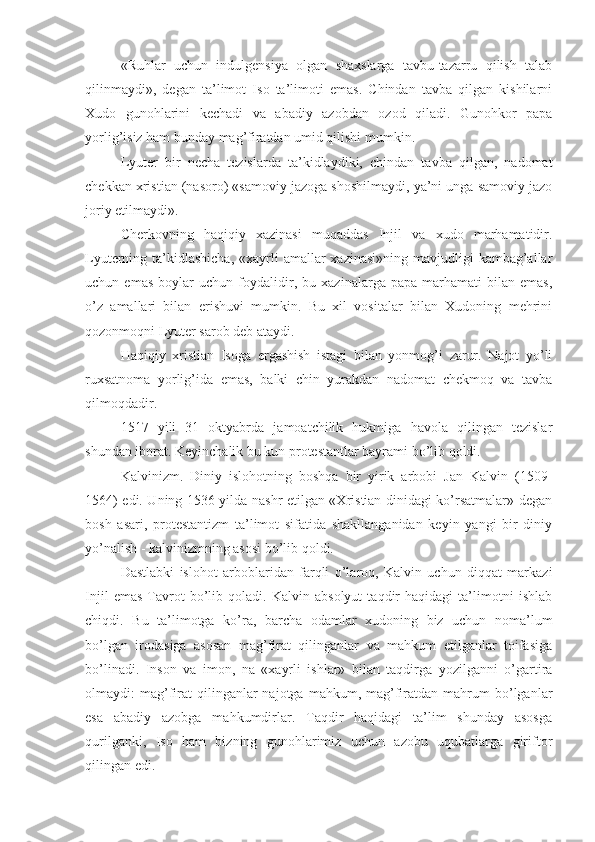 «Ruhlar   uchun   indulgensiya   olgan   shaxslarga   tavbu-tazarru   qilish   talab
qilinmaydi»,   degan   ta’limot   Iso   ta’limoti   emas.   Chindan   tavba   qilgan   kishilarni
Xudo   gunohlarini   kechadi   va   abadiy   azobdan   ozod   qiladi.   Gunohkor   papa
yorlig’isiz ham bunday mag’firatdan umid qilishi mumkin.
Lyuter   bir   necha   tezislarda   ta’kidlaydiki,   chindan   tavba   qilgan,   nadomat
chekkan xristian (nasoro) «samoviy jazoga shoshilmaydi, ya’ni unga samoviy jazo
joriy etilmaydi».
Cherkovning   haqiqiy   xazinasi   muqaddas   Injil   va   xudo   marhamatidir.
Lyuterning ta’kidlashicha,  «xayrli  amallar  xazinasi»ning mavjudligi  kambag’allar
uchun   emas   boylar   uchun   foydalidir,   bu   xazinalarga   papa   marhamati   bilan   emas,
o’z   amallari   bilan   erishuvi   mumkin.   Bu   xil   vositalar   bilan   Xudoning   mehrini
qozonmoqni Lyuter sarob deb ataydi.
Haqiqiy   xristian   Isoga   ergashish   istagi   bilan   yonmog’i   zarur.   Najot   yo’li
ruxsatnoma   yorlig’ida   emas,   balki   chin   yurakdan   nadomat   chekmoq   va   tavba
qilmoqdadir.
1517   yili   31   oktyabrda   jamoatchilik   hukmiga   havola   qilingan   tezislar
shundan iborat. Keyinchalik bu kun protestantlar bayrami bo’lib qoldi.
Kalvinizm.   Diniy   islohotning   boshqa   bir   yirik   arbobi   Jan   Kalvin   (1509-
1564) edi. Uning 1536 yilda nashr etilgan «Xristian dinidagi ko’rsatmalar» degan
bosh   asari,   protestantizm   ta’limot   sifatida   shakllanganidan   keyin   yangi   bir   diniy
yo’nalish - kalvinizmning asosi bo’lib qoldi.
Dastlabki   islohot   arboblaridan   farqli   o’laroq,   Kalvin   uchun   diqqat   markazi
Injil   emas   Tavrot   bo’lib   qoladi.   Kalvin   absolyut   taqdir   haqidagi   ta’limotni   ishlab
chiqdi.   Bu   ta’limotga   ko’ra,   barcha   odamlar   xudoning   biz   uchun   noma’lum
bo’lgan   irodasiga   asosan   mag’firat   qilinganlar   va   mahkum   etilganlar   toifasiga
bo’linadi.   Inson   va   imon,   na   «xayrli   ishlar»   bilan   taqdirga   yozilganni   o’gartira
olmaydi:   mag’firat  qilinganlar  najotga  mahkum,  mag’firatdan  mahrum   bo’lganlar
esa   abadiy   azobga   mahkumdirlar.   Taqdir   haqidagi   ta’lim   shunday   asosga
qurilganki,   Iso   ham   bizning   gunohlarimiz   uchun   azobu   uqubatlarga   giriftor
qilingan edi. 