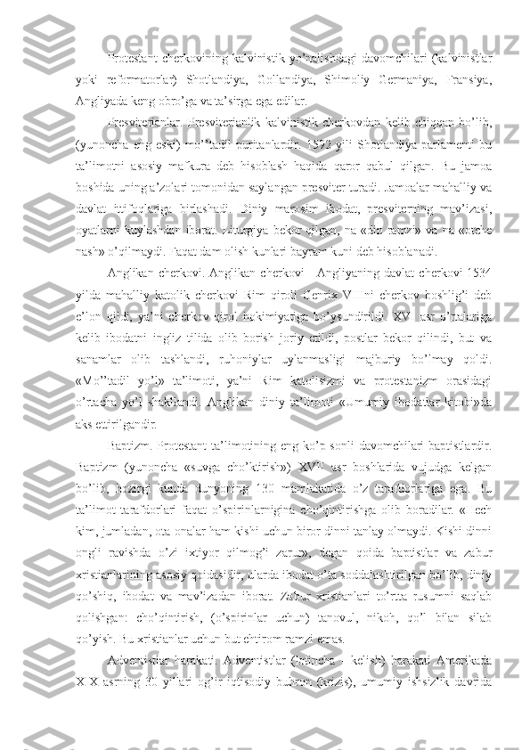 Protestant   cherkovining   kalvinistik   yo’nalishdagi   davomchilari   (kalvinistlar
yoki   reformatorlar)   Shotlandiya,   Gollandiya,   Shimoliy   Germaniya,   Fransiya,
Angliyada keng obro’ga va ta’sirga ega edilar.
Presviterianlar.   Presviterianlik   kalvinistik   cherkovdan   kelib   chiqqan   bo’lib,
(yunoncha   eng   eski)   mo’’tadil   puritanlardir.   1592   yili   Shotlandiya   parlamenti   bu
ta’limotni   asosiy   mafkura   deb   hisoblash   haqida   qaror   qabul   qilgan.   Bu   jamoa
boshida uning a’zolari tomonidan saylangan presviter turadi. Jamoalar mahalliy va
davlat   ittifoqlariga   birlashadi.   Diniy   marosim   ibodat,   presviterning   mav’izasi,
oyatlarni   kuylashdan  iborat. Liturgiya  bekor  qilgan,  na «din  ramzi»  va  na «otche
nash» o’qilmaydi. Faqat dam olish kunlari bayram kuni deb hisoblanadi.
Anglikan   cherkovi.   Anglikan   cherkovi   -   Angliyaning   davlat   cherkovi   1534
yilda   mahalliy   katolik   cherkovi   Rim   qiroli   Genrix   VIIIni   cherkov   boshlig’i   deb
e’lon   qildi,   ya’ni   cherkov   qirol   hokimiyatiga   bo’ysundirildi.   XVI   asr   o’rtalariga
kelib   ibodatni   ingliz   tilida   olib   borish   joriy   etildi,   postlar   bekor   qilindi,   but   va
sanamlar   olib   tashlandi,   ruhoniylar   uylanmasligi   majburiy   bo’lmay   qoldi.
«Mo’’tadil   yo’l»   ta’limoti,   ya’ni   Rim   katolisizmi   va   protestanizm   orasidagi
o’rtacha   yo’l   shakllandi.   Anglikan   diniy   ta’limoti   «Umumiy   ibodatlar   kitobi»da
aks ettirilgandir.
Baptizm. Protestant  ta’limotining eng ko’p sonli  davomchilari  baptistlardir.
Baptizm   (yunoncha   «suvga   cho’ktirish»)   XVII   asr   boshlarida   vujudga   kelgan
bo’lib,   hozirgi   kunda   dunyoning   130   mamlakatida   o’z   tarafdorlariga   ega.   Bu
ta’limot   tarafdorlari   faqat   o’spirinlarnigina   cho’qintirishga   olib   boradilar.   «Hech
kim, jumladan, ota-onalar ham kishi uchun biror dinni tanlay olmaydi. Kishi dinni
ongli   ravishda   o’zi   ixtiyor   qilmog’i   zarur»,   degan   qoida   baptistlar   va   zabur
xristianlarining asosiy qoidasidir, ularda ibodat o’ta soddalashtirilgan bo’lib, diniy
qo’shiq,   ibodat   va   mav’izadan   iborat.   Zabur   xristianlari   to’rtta   rusumni   saqlab
qolishgan:   cho’qintirish,   (o’spirinlar   uchun)   tanovul,   nikoh,   qo’l   bilan   silab
qo’yish. Bu xristianlar uchun but ehtirom ramzi emas.
Adventistlar   harakati.   Adventistlar   (lotincha   -   kelish)   harakati   Amerikada
XIX   asrning   30   yillari   og’ir   iqtisodiy   buhron   (krizis),   umumiy   ishsizlik   davrida 