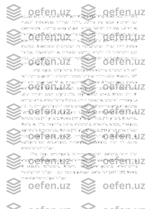 vujudga keldi. Uning asoschisi Vilyam Miller (1782-1849). Adventistlar bir necha
mustaqil   cherkovlarga   bo’lingan   bo’lib,   ularning   eng   kattasi   «Ettinchi   kun
adventistlari».   Ularning   asosiy   g’oyasi   Isoning   ikkinchi   bor   erga   tushishi   va
insoniyatni xalos etib, shayton va uning tarafdorlarini bilan urushib, ularni mutlaq
yakson   qilishidir.  Ular   kishilarni   Isoni   kutib   olish   uchun   yaxshi   axloqli   bo’lishga
chaqiradi.   Adventistlar   dindorlardan   o’z   mablag’laridan   o’ndan   birini   cherkov
hisobiga   o’tkazishlarini   va   tinmasdan   targ’ibot   ishlarini   olib   borishlarini   talab
qiladi.   Iso   payg’ambarning   ikkinchi   marta   erga   qaytishi   haqidagi   bashorat   najot
yo’li deb hisoblanadi.
Hozirgi   paytda   Farbiy   hamda   Sharqiy   cherkovlarning   rahbarlari   ko’p   asrli
ixtiloflarning   ayanchli   oqibatlarini   bartaraf   qilishga   intilmoqdalar.   Masalan,   1964
yili   Rim   Papasi   Pavel   VI   va   Konstantinopol   patriarxi   Afinagor   ikkala   cherkov
vakillarining   XI   asrda   aytgan   o’zaro   qasamyodlarini   tarqoqligini   bartaraf   qilish
uchun   birinchi   qadam   qo’yildi.O’rta   Osiyo   xalqlari   tarixida   Xristian   dini.   XI
asrning oxirida xristianlikning Sharqqa tomon harakati  va tarqalishi  ommaviy tus
oldi. Bu dinni mahalliy aholi orasida tarqatuvchilar Sharqning ayrim viloyatlariga
ilgariroq kirib borganlar. 280 yildayoq Talos (Marke) cherkovlari qurilib bo’lgan,
Samarqandda (310 yildan), Marvda (334 yildan), Hirotda (430 yildan), Xorazmda,
Marida   va   O’rta   Osiyoning   boshqa   shaharlarida   episkopik,   kafedra,   missiyalar,
keyinchalik Samarqandda, Maroda (430 yillar), Hirotda (658 yillar) episkoplikdan
iborat   diniy   hududiy   jamoalar,   birlashmalar   bo’lgan.   Xurosonliklar   va
sug’diyonaliklar   zardushtiylar,   monaviylar,   buddaviylar,   bilan   bir   qatorda
xristianlar ham bo’lgan. 
O’rta   Osiyo   territoriyasida   islomning   tarqalishi   davrlarida   islom   bilan
xristianlik   o’rtasidagi   ziddiyatlar,   kelishmovchiliklar   keskinlasha   boshladi.   Biroq,
X   asrgacha   Samarqand,   Xorazm,   Toshkent   viloyatlarida   xristianlarning
manzilgohlari   bo’lgan.   Hatto   Beruniy   yashagan   davrda   ham   (973-1056)   Marvda
provoslav metropoliyasi bo’lgan. 