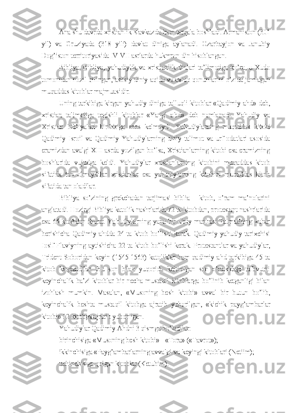 Ana shu davrda xristianlik Kavkazda ham tarqala boshladi. Armaniston (301
yil)   va   Gruziyada   (318   yili)   davlat   diniga   aylanadi.   Ozarbayjon   va   Janubiy
Dog’iston territoriyasida IV-VII asrlarda hukmron din hisoblangan.
Bibliya. Bibliya, yahudiylik va xristianlik dinlari  ta’limotiga ko’ra, u Xudo
tomonidan nozil qilingan, asosiy diniy aqida va axloq qonunlarini o’zida jamlagan
muqaddas kitoblar majmuasidir.
Uning tarkibiga kirgan yahudiy diniga talluqli kitoblar «Qadimiy ahd» deb,
xristian   talimotiga   tegishli   kitoblar   «Yangi   ahd»   deb   nomlanadi.   Yahudiy   va
Xristian   bibliyalari   bir-biriga   mos   kelmaydi.   Yahudiylarning   muqaddas   kitobi
Qadimiy   Isroil   va   Qadimiy   Yahudiylarning   diniy   talimot   va   urf-odatlari   asosida
eramizdan avalgi XIII asrda yozilgan bo’lsa, Xristianlarning kitobi esa eramizning
boshlarida   vujudga   keldi.   Yahudiylar   xristianlarning   kitobini   muqaddas   kitob
sifatida   tan   olmaydilar   xristianlar   esa   yahudiylarning   kitobini   muqaddas   kitob
sifatida tan oladilar.
Bibliya   so’zining   grekchadan   tarjimasi   biblia   -   kitob,   o’ram   ma’nolarini
anglatadi. Hozirgi Bibliya katolik nashrlarida 72 ta kitobdan, protestant nashrlarida
esa 66 kitobdan iborat. Yahudiylarning yana bir diniy manbasi Talmudning xabar
berishicha   Qadimiy   ahdda   24   ta   kitob   bo’lishi   kerak.   Qadimiy   yahudiy   tarixchisi
Iosif Flaviyning aytishicha 22 ta kitob bo’lishi  kerak. Protestantlar va yahudiylar,
Trident   Soboridan  keyin  (1545-1563)  katoliklar   ham   qadimiy  ahd  tarkibiga   45  ta
kitob   kirgizadilar.   Bu   son   bilan   yuqorida   keltirilgan   son   o’rtasidagi   tafovutni
keyinchalik   ba’zi   kitoblar   bir   necha   mustaqil   kitoblarga   bo’linib   ketganligi   bilan
izohlash   mumkin.   Masalan,   «Musoning   besh   kitobi»   avval   bir   butun   bo’lib,
keyinchalik   beshta   mustaqil   kitobga   ajratib   yuborilgan,   «kichik   payg’ambarlar
kitobi» 12 kitobga ajratib yuborilgan.
Yahudiylar Qadimiy Ahdni 3 qismga bo’ladilar:
birinchisiga «Musoning besh kitobi» - «Tora» («Tavrot»);
ikkinchisiga «Payg’ambarlarning avvalgi va keyingi kitoblari (Netiim);
uchinchisiga qolgan kitoblar (Ketubim). 