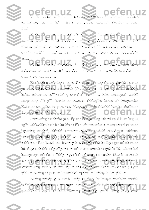 Qo‘llaniladigan   ta’lim   texnologiyalari :   keys-stadi,   BBB,   pinbord,   dialogik
yondoshuv,  muammoli  ta’lim.  Aqliy  hujum,  ajurali   arra,  baliq  skeleti,   munozara-
dibat  
Xristianlikning vujudga kelishi. Xristianlik dini buddaviylik va islom dinlari
qatorida   jahon   dini   hisoblanadi.   Bu   din   o’ziga   e’tiqod   qiluvchilarning   soni
jihatidan jahon dinlari orasida eng yirigi hisoblanadi. Unga e’tiqod qiluvchilarning
soni 1 mlrd. 600 mln. bo’lib, bu son dunyo aholisining deyarli uchdan biriga to’g’ri
keladi.
Xristianlik   asosan   Yevropa,   Shimoliy   va   Janubiy   Amerika,   Avstraliya
qit’alarida hamda qisman Afrika qit’asining janubiy qismida va Osiyo qit’asining
sharqiy qismida tarqalgan.
Xristianlik eramizning boshida Rim imperiyasining sharqiy qismida Falastin
yerlarida   vujudga   keldi.   Iso   Masih   (Iisus   Xristos)   Bibliyaning   xabar   berishiga
ko’ra,   xristianlik   ta’limotining   asoschisi   bo’lib,   u   Rim   imperiyasi   tashkil
topganining   747   yili   Falastinning   Nazaret   qishlog’ida   bokira   qiz   Maryamdan
Xudoning amri bilan dunyoga keldi. Yangi eraning boshlanishi ham Iso Masihning
dunyoga kelishi bilan bog’liq.
Eramizning boshlarida yahudiylar hokimiyatning uch tabaqasi  bilan bog’liq
og’ir tushkunlikni boshdan kechirar edilar. Bir tomondan Rim imperatori va uning
joylardagi   noiblari,   ikkinchi   tomondan   Falastin   podshohi   Irod   Antipa,   uchinchi
tomondan   esa   ruhoniylar   xalqni   turli   soliqlar   va   majburiyatlar   bilan   ko’mib
tashlagan edilar. Xuddi shu davrda yahudiylar o’rtasida kutilayotgan xaloskorning
kelishi yaqinlashib qolganligi haqida xabar tarqatuvchilar paydo bo’ldi. Ular xalqni
kutilayotgan xaloskor kelishiga tayyorlash uchun chiqqan edilar. Shunda Iso Masih
yahudiylikni   isloh   qilish   va   uni   turli   xurofotlardan   tozalash   g’oyasi   bilan   chiqib,
xristian diniga asos soldi. Yahudiylar uni va uning izdoshlarini Falastindan quvg’in
qildilar. Isoning 33 yoshida fitnachilikda ayblab qatl etishga hukm qildilar.
Isoning   tarixiyligi   xususida   diniy   va   diniy   bo’lmagan   manbalar   orasida
ixtilof   mavjud:   xristianlik   manbalari   Isoning   o’zi   xudo   bo’la   turib,   insoniyatning
gunohlarini   o’ziga   olish   uchun   odam   qiyofasida   tug’ilganini,   uning   tarixiy   shaxs 